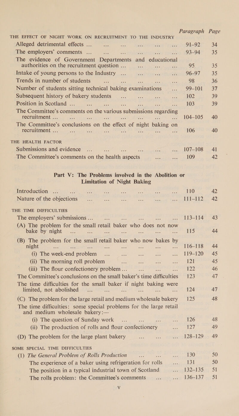 THE EFFECT OF NIGHT WORK ON RECRUITMENT TO THE INDUSTRY Alleged detrimental effects ... sie ia te vig dar) 91-92 34 The employers’ comments ... Bx et 93-94 35 The evidence of Government Danes sad sduieeoul authorities on the recruitment question .. Be oy Ao 95. 35 Intake of young persons to the Industry ... ae ia .» 96-97 3D Trends in number of students ee ee ae 98 36 Number of students sitting technical Lge examinations cen SR LOL. 3 Subsequent history of bakery students _... ve ie aan eNO 39 Position in Scotland . an 103 39 The Committee’s comments on hex various PE ernie regar ae recruitment . nes ... 104-105 40 The ee S aneiesions on ie effect of nigh ee on recruitment . ae se Ae iM, : we ae “O06 40 THE HEALTH FACTOR Submissions and evidence ... =o ... 107-108 41 The Committee’s comments on the Health: ea re thee te LOG 42 Part V: The Problems involved in the Abolition or Limitation of Night Baking Introduction ... : oe a Bi A: ite ew) 42 Nature of the Rane ie Ae ane ste a eae | hs ete 9 THE TIME DIFFICULTIES The employers’ submissions .. sche ae .. 113-114 43 (A) The problem for the snail retail ae ae pie: not now bake by night... ae pee te aS : aie 8 44 (B) The problem for the smail retail baker who now bakes by night , ... 116-118 44 (i) The teal oe ante tnd a5 ue Ae? .. 119-120 45 (ii) The morning roll problem ae A Bee Resa |, 45 (iii) The flour confectionery problem .. fy 122 46 The Committee’s conclusions on the small Baker s time difficulties 123 47 The time difficulties for the small baker if ae yer were limited, not abolished... 124 47 (C) The problem for the large retail and medium wholesale bakery 125 48 The time difficulties: some special problems for the large retail and medium wholesale bakery :— (i) The question of Sunday work _... See adee eens eo 48 (ii) The production of rolls and flour confectionery — ee PA | 49 (D) The problem for the large plant bakery ae ee we 128-129 - 49 SOME SPECIAL TIME DIFFICULTIES eas (1) The General Problem of Rolls Production tule deco 50 The experience of a baker using refrigeration for male Me ee | | 50 The position in a typical industrial town of Scotland jvsagd dds 3iri, 54 The rolls problem: the Committee’s comments ras ae W6513d 751 Vv
