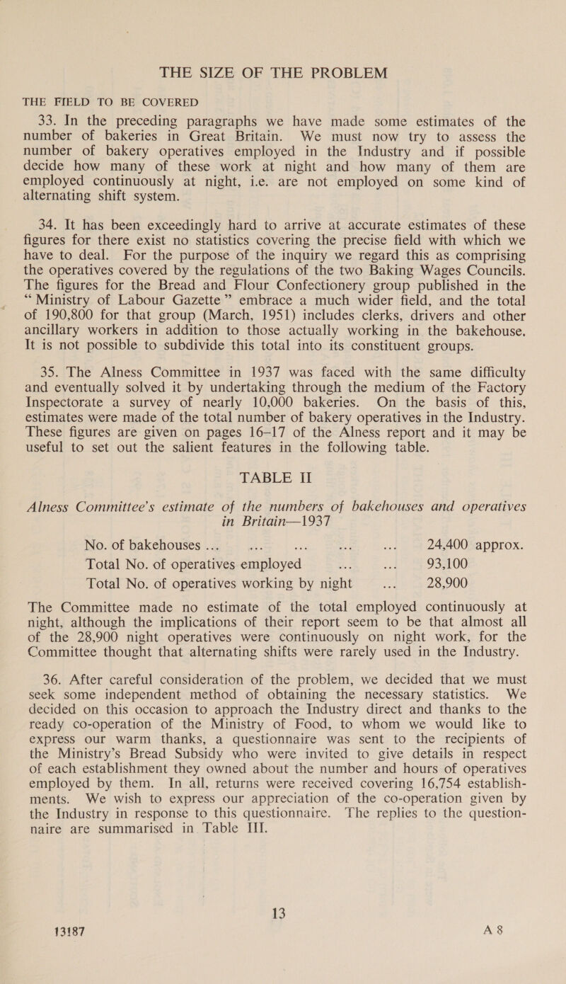 THE SIZE OF THE PROBLEM THE FIELD TO BE COVERED 33. In the preceding paragraphs we have made some estimates of the number of bakeries in Great Britain. We must now try to assess the number of bakery operatives employed in the Industry and if possible decide how many of these work at night and how many of them are employed continuously at night, ic. are not employed on some kind of alternating shift system. 34. It has been exceedingly hard to arrive at accurate estimates of these figures for there exist no statistics covering the precise field with which we have to deal. For the purpose of the inquiry we regard this as comprising the operatives covered by the regulations of the two Baking Wages Councils. The figures for the Bread and Flour Confectionery group published in the “Ministry of Labour Gazette’ embrace a much wider field, and the total of 190,800 for that group (March, 1951) includes clerks, drivers and other ancillary workers in addition to those actually working in the bakehouse. It is not possible to subdivide this total into its constituent groups. 35. The Alness Committee in 1937 was faced with the same difficulty and eventually solved it by undertaking through the medium of the Factory Inspectorate a survey of nearly 10,000 bakeries. On the basis of this, estimates were made of the total number of bakery operatives in the Industry. These figures are given on pages 16-17 of the Alness report and it may be useful to set out the salient features in the following table. TABLE II Alness Committee’s estimate of the numbers of bakehouses and operatives in Britain—1937 No. of bakehouses ... AS Ae oe ad 24,400 approx. Total No. of operatives employed oe a 93,100 Total No. of operatives working by night os 28,900 The Committee made no estimate of the total employed continuously at night, although the implications of their report seem to be that almost all of the 28,900 night operatives were continuously on night work, for the Committee thought that alternating shifts were rarely used in the Industry. 36. After careful consideration of the problem, we decided that we must seek some independent method of obtaining the necessary statistics. We decided on this occasion to approach the Industry direct and thanks to the ready co-operation of the Ministry of Food, to whom we would like to express our warm thanks, a questionnaire was sent to the recipients of the Ministry’s Bread Subsidy who were invited to give details in respect of each establishment they owned about the number and hours of operatives employed by them. In all, returns were received covering 16,754 establish- ments. We wish to express our appreciation of the co-operation given by the Industry in response to this questionnaire. The replies to the question- naire are summarised in Table III. 13