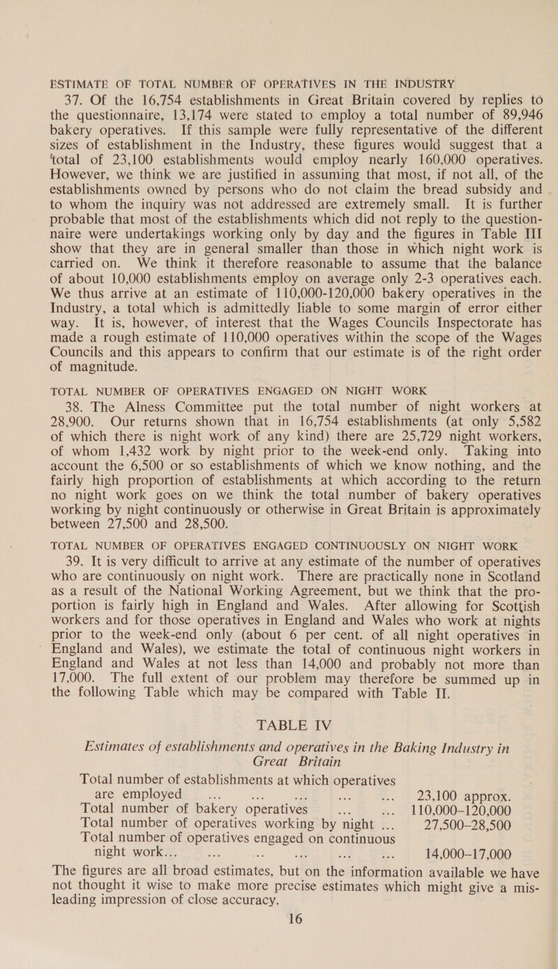 ESTIMATE OF TOTAL NUMBER OF OPERATIVES IN THE INDUSTRY 37. Of the 16,754 establishments in Great Britain covered by replies to the questionnaire, 13,174 were stated to employ a total number of 89,946 bakery operatives. If this sample were fully representative of the different sizes of establishment in the Industry, these figures would suggest that a ‘total of 23,100 establishments would employ nearly 160,000 operatives. However, we think we are justified in assuming that most, if not all, of the establishments owned by persons who do not claim the bread subsidy and to whom the inquiry was not addressed are extremely small. It is further probable that most of the establishments which did not reply to the question- naire were undertakings working only by day and the figures in Table III show that they are in general smaller than those in which night work is carried on. We think it therefore reasonable to assume that the balance of about 10,000 establishments employ on average only 2-3 operatives each. We thus arrive at an estimate of 110,000-120,000 bakery operatives in the Industry, a total which is admittedly liable to some margin of error either way. It is, however, of interest that the Wages Councils Inspectorate has made a rough estimate of 110,000 operatives within the scope of the Wages Councils and this appears to confirm that our estimate is of the right order of magnitude. TOTAL NUMBER OF OPERATIVES ENGAGED ON NIGHT WORK 38. The Alness Committee put the total number of night workers at 28,900. Our returns shown that in 16,754 establishments (at only 5,582 of which there is night work of any kind) there are 25,729 night workers, of whom 1,432 work by night prior to the week-end only. Taking into account the 6,500 or so establishments of which we know nothing, and the fairly high proportion of establishments at which according to the return no night work goes on we think the total number of bakery operatives working by night continuously or otherwise in Great Britain is approximately between 27,500 and 28,500. TOTAL NUMBER OF OPERATIVES ENGAGED CONTINUOUSLY ON NIGHT WORK 39. It is very difficult to arrive at any estimate of the number of operatives who are continuously on night work. There are practically none in Scotland as a result of the National Working Agreement, but we think that the pro- portion is fairly high in England and Wales. After allowing for Scottish workers and for those operatives in England and Wales who work at nights prior to the week-end only (about 6 per cent. of all night operatives in ' England and Wales), we estimate the total of continuous night workers in England and Wales at not less than 14,000 and probably not more than 17,000. The full extent of our problem may therefore be summed up in the following Table which may be compared with Table II. TABLE IV Estimates of establishments and operatives in the Baking Industry in Great Britain Total number of establishments at which operatives are employed 23,100 approx. Total number of bakery operatives a ... 110,000-120,000 Total number of operatives working by night ... 27,500—28,500 Total number of operatives engaged on continuous night work... an 14,000-17,000 The figures are all broad estimates, but on the information available we have not thought it wise to make more precise estimates which might give a mis- leading impression of close accuracy.