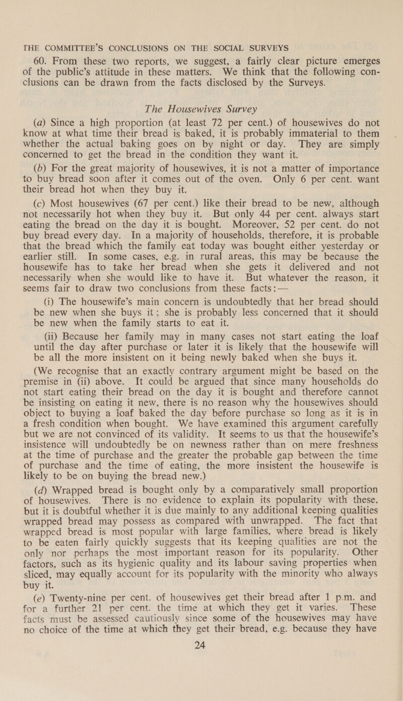 THE COMMITTEE’S CONCLUSIONS ON THE SOCIAL SURVEYS 60. From these two reports, we suggest, a fairly clear picture emerges of the public’s attitude in these matters. We think that the following con- clusions can be drawn from the facts disclosed by the Surveys. The Housewives Survey (a) Since a high proportion (at least 72 per cent.) of housewives do not know at what time their bread is baked, it is probably immaterial to them whether the actual baking goes on by night or day. They are simply concerned to get the bread in the condition they want it. (b) For the great majority of housewives, it is not a matter of importance to buy bread soon after it comes out of the oven. Only 6 per cent. want their bread hot when they buy it. (c) Most housewives (67 per cent.) like their bread to be new, although not necessarily hot when they buy it. But only 44 per cent. always start eating the bread on the day it is bought. Moreover, 52 per cent. do not buy bread every day. In a majority of households, therefore, it is probable that the bread which the family eat today was bought either yesterday or earlier still. In some cases, e.g. in rural areas, this may be because the housewife has to take her bread when she gets it delivered and not necessarily when she would like to have it. But whatever the reason, it seems fair to draw two conclusions from these facts :— (i) The housewife’s main concern is undoubtedly that her bread should be new when she buys it; she is probably less concerned that it should be new when the family starts to eat it. (ii) Because her family may in many cases not start eating the loaf until the day after purchase or later it is likely that the housewife will be all the more insistent on it being newly baked when she buys it. (We recognise that an exactly contrary argument might be based on the premise in (ii) above. It could be argued that since many households do not start eating their bread on the day it is bought and therefore cannot be insisting on eating it new, there is no reason why the housewives should object to buying a loaf baked the day before purchase so long as it is in a fresh condition when bought. We have examined this argument carefully but we are not convinced of its validity. It seems to us that the housewife’s insistence will undoubtedly be on newness rather than on mere freshness at the time of purchase and the greater the probable gap between the time of purchase and the time of eating, the more insistent the housewife is likely to be on buying the bread new.) (d) Wrapped bread is bought only by a comparatively small proportion of housewives. There is no evidence to explain its popularity with these. but it is doubtful whether it is due mainly to any additional keeping qualities wrapped bread may possess as compared with unwrapped. The fact that wrapped bread is most popular with large families, where bread is likely to be eaten fairly quickly suggests that its keeping qualities are not the only nor perhaps the most important reason for its popularity. Other factors, such as its hygienic quality and its labour saving properties when sliced, may equally account for its popularity with the minority who always buy it. (ec) Twenty-nine per cent. of housewives get their bread after 1 p.m. and for a further 21 per cent. the time at which they get it varies. These facts must be assessed cautiously since some of the housewives may have no choice of the time at which they get their bread, e.g. because they have