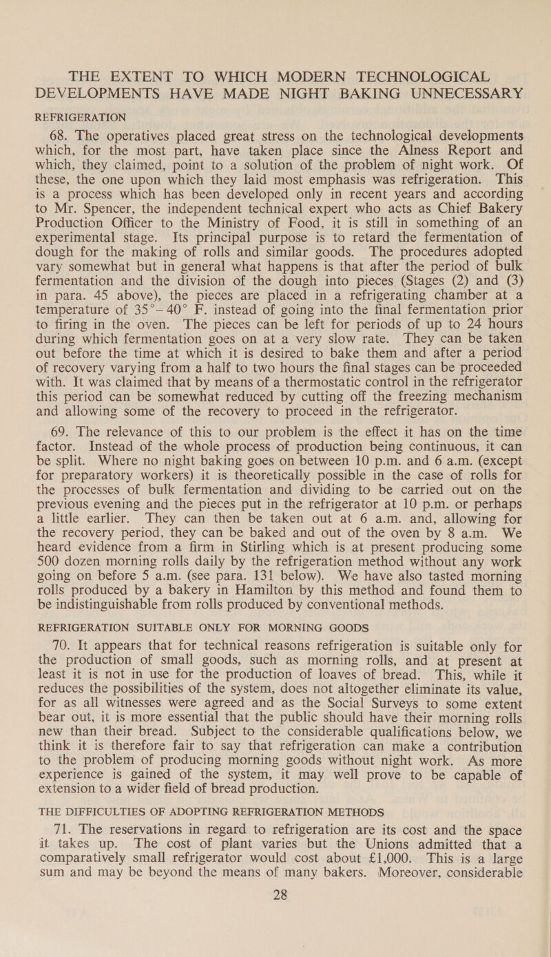 THE EXTENT TO WHICH MODERN TECHNOLOGICAL DEVELOPMENTS HAVE MADE NIGHT BAKING UNNECESSARY REFRIGERATION 68. The operatives placed great stress on the technological developments which, for the most part, have taken place since the Alness Report and which, they claimed, point to a solution of the problem of night work. Of these, the one upon which they laid most emphasis was refrigeration. This is a process which has been developed only in recent years and according to Mr. Spencer, the independent technical expert who acts as Chief Bakery Production Officer to the Ministry of Food, it is still in something of an experimental stage. Its principal purpose is to retard the fermentation of dough for the making of rolls and similar goods. The procedures adopted vary somewhat but in general what happens is that after the period of bulk fermentation and the division of the dough into pieces. (Stages (2) and (3) in para. 45 above), the pieces are placed in a refrigerating chamber at a temperature of 35°—40° F. instead of going into the final fermentation prior to firing in the oven. The pieces can be left for periods of up to 24 hours during which fermentation goes on at a very slow rate. They can be taken out before the time at which it is desired to bake them and after a period of recovery varying from a half to two hours the final stages can be proceeded with. It was claimed that by means of a thermostatic control in the refrigerator this period can be somewhat reduced by cutting off the freezing mechanism and allowing some of the recovery to proceed in the refrigerator. 69. The relevance of this to our problem is the effect it has on the time factor. Instead of the whole process of production being continuous, it can be split. Where no night baking goes on between 10 p.m. and 6 a.m. (except for preparatory workers) it is theoretically possible in the case of rolls for the processes of bulk fermentation and dividing to be carried out on the previous evening and the pieces put in the refrigerator at 10 p.m. or perhaps a little earlier. They can then be taken out at 6 a.m. and, allowing for the recovery period, they can be baked and out of the oven by 8 a.m. We heard evidence from a firm in Stirling which is at present producing some 500 dozen morning rolls daily by the refrigeration method without any work going on before 5 a.m. (see para. 131 below). We have also tasted morning rolls produced by a bakery in Hamilton by this method and found them to be indistinguishable from rolls produced by conventional methods. REFRIGERATION SUITABLE ONLY FOR MORNING GOODS 70. It appears that for technical reasons refrigeration is suitable only for the production of small goods, such as morning rolls, and at present at least it is not in use for the production of loaves of bread. This, while it reduces the possibilities of the system, does not altogether eliminate its value, for as all witnesses were agreed and as the Social Surveys to some extent bear out, it is more essential that the public should have their morning rolls new than their bread. Subject to the considerable qualifications below, we think it is therefore fair to say that refrigeration can make a contribution to the problem of producing morning goods without night work. As more experience is gained of the system, it may well prove to be capable of extension to a wider field of bread production. THE DIFFICULTIES OF ADOPTING REFRIGERATION METHODS 71. The reservations in regard to refrigeration are its cost and the space it takes up. The cost of plant varies but the Unions admitted that a comparatively small refrigerator would cost about £1,000. This is a large sum and may be beyond the means of many bakers. Moreover, considerable