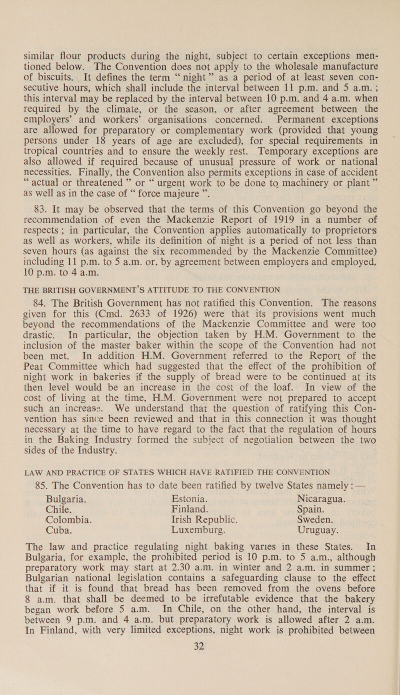 similar flour products during the night, subject to certain exceptions men- tioned below. The Convention does not apply to the wholesale manufacture of biscuits. It defines the term “night” as a period of at least seven con- secutive hours, which shall include the interval between 11 p.m. and 5 a.m. ; this interval may be replaced by the interval between 10 p.m. and 4 a.m. when required by the climate, or the season, or after agreement between the employers’ and workers’ organisations concerned. Permanent exceptions are allowed for preparatory or complementary work (provided that young persons under 18 years of age are excluded), for special requirements in tropical countries and to ensure the weekly rest. Temporary exceptions are also allowed if required because of unusual pressure of work or national necessities. Finally, the Convention also permits exceptions in case of accident “actual or threatened ” or “ urgent work to be done to machinery or plant ” as well as in the case of “ force majeure ”’. 83. It may be observed that the terms of this Convention go beyond the recommendation of even the Mackenzie Report of 1919 in a number of respects ; in particular, the Convention applies automatically to proprietors as well as workers, while its definition of night is a period of not less than seven hours (as against the six recommended by the Mackenzie Committee) including 11 p.m. to 5 a.m. or, by agreement between employers and employed, 10 p.m. to 4 a.m. THE BRITISH GOVERNMENT’S ATTITUDE TO THE CONVENTION 84. The British Government has not ratified this Convention. The reasons given for this (Cmd. 2633 of 1926) were that its provisions went much beyond the recommendations of the Mackenzie Committee and were too drastic. In particular, the objection taken by H:M. Government to the inclusion of the master baker within the scope of the Convention had not been met. In addition H.M. Government referred to the Report of the Peat Committee which had suggested that the effect of the prohibition of night work in bakeries if the supply of bread were to be continued at its then level would be an increase in the cost of the loaf. In view of the cost of living at the time, H.M. Government were not prepared to accept such an increass. We understand that the question of ratifying this Con- vention has since been reviewed and that in this connection it was thought necessary at the time to have regard to the fact that the regulation of hours in the Baking Industry formed the subiect of negotiation between the two sides of the Industry. LAW AND PRACTICE OF STATES WHICH HAVE RATIFIED THE CONVENTION 85. The Convention has to date been ratified by twelve States namely : — Bulgaria. Estonia. Nicaragua. Chile. Finland. Spain. Colombia. Trish Republic. Sweden. Cuba. Luxemburg. Uruguay. The law and practice regulating night baking varies in these States. In Bulgaria, for example, the prohibited period is 10 p.m. to 5 a.m., although preparatory work may start at 2.30 a.m. in winter and 2 a.m. in summer; Bulgarian national legislation contains a safeguarding clause to the effect that if it is found that bread has been removed from the ovens before 8 a.m. that shall be deemed to be irrefutable evidence that the bakery began work before 5 am. In Chile, on the other hand, the interval is between 9 p.m. and 4 a.m. but preparatory work is allowed after 2 a.m. In Finland, with very limited exceptions, night work is prohibited between