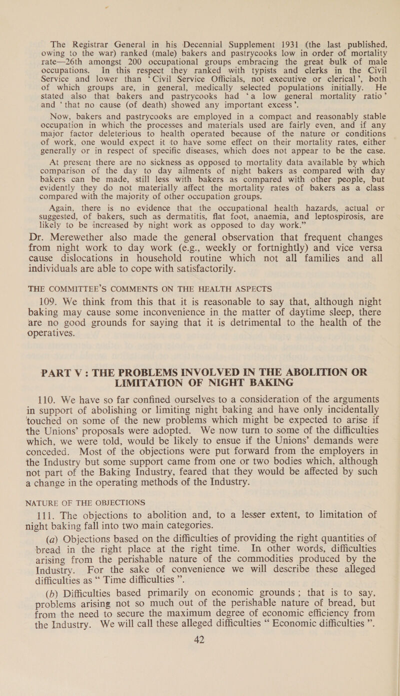 The Registrar General in his Decennial Supplement 1931 (the last published, owing to the war) ranked (male) bakers and pastrycooks low in order of mortality rate—26th amongst 200 occupational groups embracing the great bulk of male occupations. In this respect they ranked with typists and clerks in the Civil Service and lower than ‘Civil Service Officials, not executive or clerical’, both of which groups are, in general, medically selected populations initially. He stated also that bakers and pastrycooks had ‘a low general mortality ratio’ and ‘that no cause (of death) showed any important excess’. Now, bakers and pastrycooks are employed in a compact and reasonably stable occupation in which the processes and materials used are fairly even, and if any major factor deleterious to health operated because of the nature or conditions of work, one would expect it to have some effect on their mortality rates, either generally or in respect of specific diseases, which does not appear to be the case. At present there are no sickness as opposed to mortality data available by which comparison of the day to day ailments of night bakers as compared with day bakers can be made, still less with bakers as compared with other people, but evidently they do not materially affect the mortality rates of bakers as a class compared with the majority of other occupation groups. Again, there is no evidence that the occupational health hazards, actual or suggested, of bakers, such as dermatitis, flat foot, anaemia, and leptospirosis, are likely to be increased by night work as opposed to day work.” Dr. Merewether also made the general observation that frequent changes from night work to day work (e.g., weekly or fortnightly) and vice versa cause dislocations in household routine which not all families and all individuals are able to cope with satisfactorily. THE COMMITTEE'S COMMENTS ON THE HEALTH ASPECTS 109. We think from this that it is reasonable to say that, although night baking may cause some inconvenience in the matter of daytime sleep, there are no good grounds for saying that it is detrimental to the health of the operatives. PART V : THE PROBLEMS INVOLVED IN THE ABOLITION OR LIMITATION OF NIGHT BAKING 110. We have so far confined ourselves to a consideration of the arguments in support of abolishing or limiting night baking and have only incidentally touched on some of the new problems which might be expected to arise if the Unions’ proposals were adopted. We now turn to some of the difficulties which, we were told, would be likely to ensue if the Unions’ demands were conceded. Most of the objections were put forward from the employers in the Industry but some support came from one or two bodies which, although not part of the Baking Industry, feared that they would be affected by such a change in the operating methods of the Industry. NATURE OF THE OBJECTIONS 111. The objections to abolition and, to a lesser extent, to limitation of night baking fall into two main categories. (a) Objections based on the difficulties of providing the right quantities of bread in the right place at the right time. In other words, difficulties arising from the perishable nature of the commodities produced by the Industry. For the sake of convenience we will describe these alleged difficulties as “ Time difficulties ”’. (b) Difficulties based primarily on economic grounds; that is to say, problems arising not so much out of the perishable nature of bread, but from the need to secure the maximum degree of economic efficiency from the Industry. We will call these alleged difficulties ““ Economic difficulties ”.