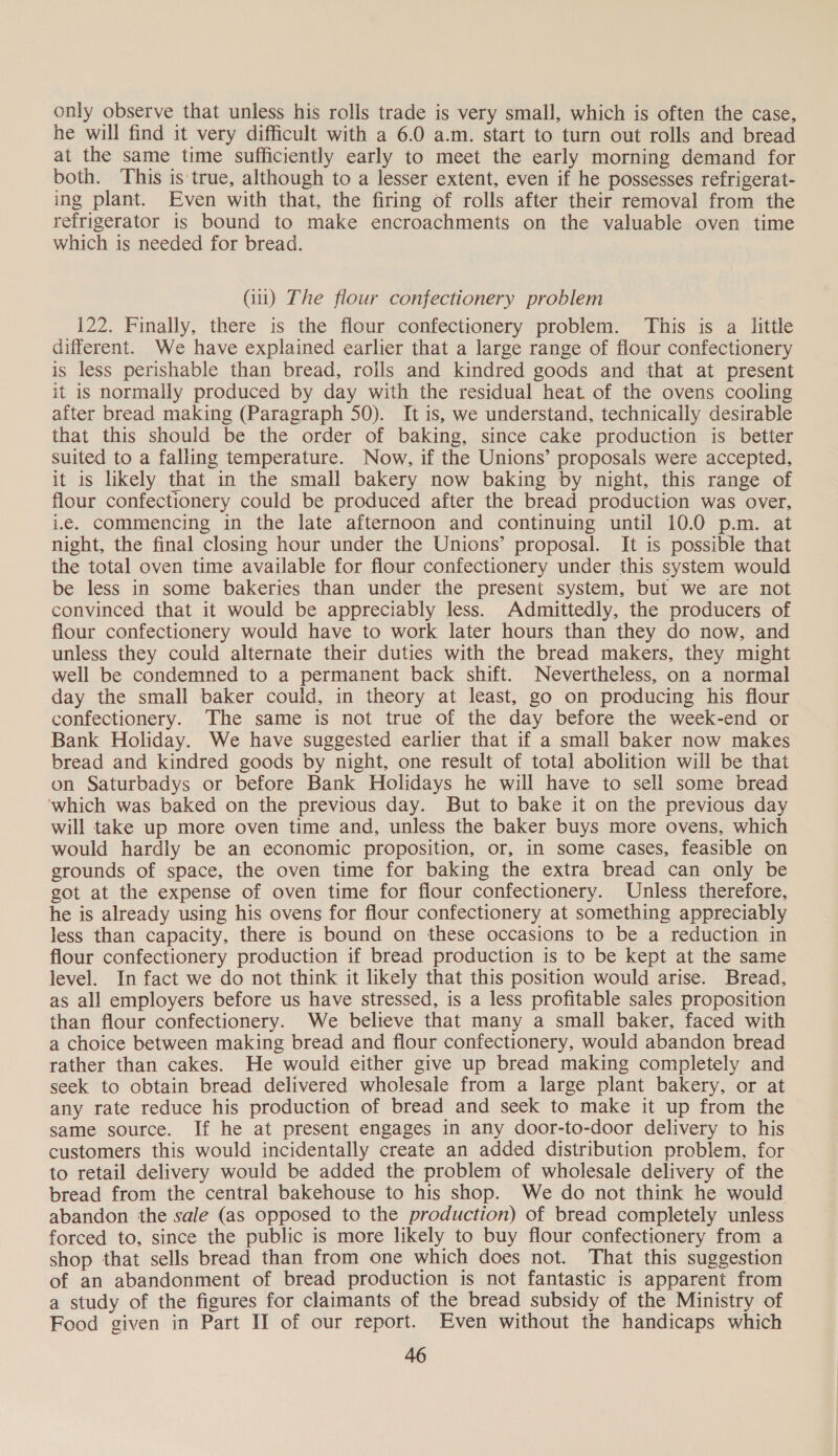 only observe that unless his rolls trade is very small, which is often the case, he will find it very difficult with a 6.0 a.m. start to turn out rolls and bread at the same time sufficiently early to meet the early morning demand for both. This is'true, although to a lesser extent, even if he possesses refrigerat- ing plant. Even with that, the firing of rolls after their removal from the refrigerator is bound to make encroachments on the valuable oven time which is needed for bread. (iui) The flour confectionery problem 122. Finally, there is the flour confectionery problem. This is a little different. We have explained earlier that a large range of flour confectionery is less perishable than bread, rolls and kindred goods and that at present it is normally produced by day with the residual heat. of the ovens cooling after bread making (Paragraph 50). It is, we understand, technically desirable that this should be the order of baking, since cake production is better suited to a falling temperature. Now, if the Unions’ proposals were accepted, it is likely that in the small bakery now baking by night, this range of flour confectionery could be produced after the bread production was over, i.e. commencing in the late afternoon and continuing until 10.0 p.m. at night, the final closing hour under the Unions’ proposal. It is possible that the total oven time available for flour confectionery under this system would be less in some bakeries than under the present system, but we are not convinced that it would be appreciably less. Admittedly, the producers of flour confectionery would have to work later hours than they do now, and unless they could alternate their duties with the bread makers, they might well be condemned to a permanent back shift. Nevertheless, on a normal day the small baker could, in theory at least, go on producing his flour confectionery. The same is not true of the day before the week-end or Bank Holiday. We have suggested earlier that if a small baker now makes bread and kindred goods by night, one result of total abolition will be that on Saturbadys or before Bank Holidays he will have to sell some bread ‘which was baked on the previous day. But to bake it on the previous day will take up more oven time and, unless the baker buys more ovens, which would hardly be an economic proposition, or, in some cases, feasible on grounds of space, the oven time for baking the extra bread can only be got at the expense of oven time for flour confectionery. Unless therefore, he is already using his ovens for flour confectionery at something appreciably less than capacity, there is bound on these occasions to be a reduction in flour confectionery production if bread production is to be kept at the same level. In fact we do not think it likely that this position would arise. Bread, as all employers before us have stressed, is a less profitable sales proposition than flour confectionery. We believe that many a small baker, faced with a choice between making bread and flour confectionery, would abandon bread rather than cakes. He would either give up bread making completely and seek to obtain bread delivered wholesale from a large plant bakery, or at any rate reduce his production of bread and seek to make it up from the same source. If he at present engages in any door-to-door delivery to his customers this would incidentally create an added distribution problem, for to retail delivery would be added the problem of wholesale delivery of the bread from the central bakehouse to his shop. We do not think he would abandon the sale (as opposed to the production) of bread completely unless forced to, since the public is more likely to buy flour confectionery from a shop that sells bread than from one which does not. That this suggestion of an abandonment of bread production is not fantastic is apparent from a study of the figures for claimants of the bread subsidy of the Ministry of Food given in Part II of our report. Even without the handicaps which