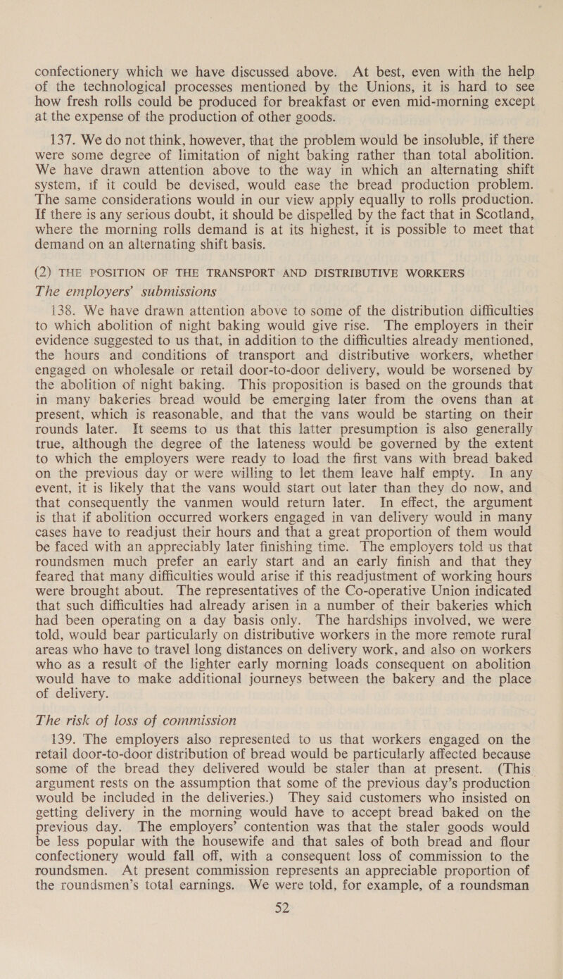 confectionery which we have discussed above. At best, even with the help of the technological processes mentioned by the Unions, it is hard to see how fresh rolls could be produced for breakfast or even mid-morning except at the expense of the production of other goods. 137. We do not think, however, that the problem would be insoluble, if there were some degree of limitation of night baking rather than total abolition. We have drawn attention above to the way in which an alternating shift system, if it could be devised, would ease the bread production problem. The same considerations would in our view apply equally to rolls production. If there is any serious doubt, it should be dispelled by the fact that in Scotland, where the morning rolls demand is at its highest, it is possible to meet that demand on an alternating shift basis. , (2) THE POSITION OF THE TRANSPORT AND DISTRIBUTIVE WORKERS The employers’ submissions 138. We have drawn attention above to some of the distribution difficulties to which abolition of night baking would give rise. The employers in their evidence suggested to us that, in addition to the difficulties already mentioned, the hours and conditions of transport and distributive workers, whether engaged on wholesale or retail door-to-door delivery, would be worsened by the abolition of night baking. This proposition is based on the grounds that in many bakeries bread would be emerging later from the ovens than at present, which is reasonable, and that the vans would be starting on their rounds later. It seems to us that this latter presumption is also generally true, although the degree of the lateness would be governed by the extent to which the employers were ready to load the first vans with bread baked on the previous day or were willing to let them leave half empty. In any event, it is likely that the vans would start out later than they do now, and that consequently the vanmen would return later. In effect, the argument is that if abolition occurred workers engaged in van delivery would in many cases have to readjust their hours and that a great proportion of them would be faced with an appreciably later finishing time. The employers told us that roundsmen much prefer an early start and an early finish and that they feared that many difficulties would arise if this readjustment of working hours were brought about. The representatives of the Co-operative Union indicated that such difficulties had already arisen in a number of their bakeries which had been operating on a day basis only. The hardships involved, we were told, would bear particularly on distributive workers in the more remote rural areas who have to travel long distances on delivery work, and also on workers who as a result of the lighter early morning loads consequent on abolition would have to make additional journeys between the bakery and the place of delivery. The risk of loss of commission 139. The employers also represented to us that workers engaged on the retail door-to-door distribution of bread would be particularly affected because some of the bread they delivered would be staler than at present. (This argument rests on the assumption that some of the previous day’s production would be included in the deliveries.) They said customers who insisted on getting delivery in the morning would have to accept bread baked on the previous day. The employers’ contention was that the staler goods would be less popular with the housewife and that sales of both bread and flour confectionery would fall off, with a consequent loss of commission to the roundsmen. At present commission represents an appreciable proportion of the roundsmen’s total earnings. We were told, for example, of a roundsman