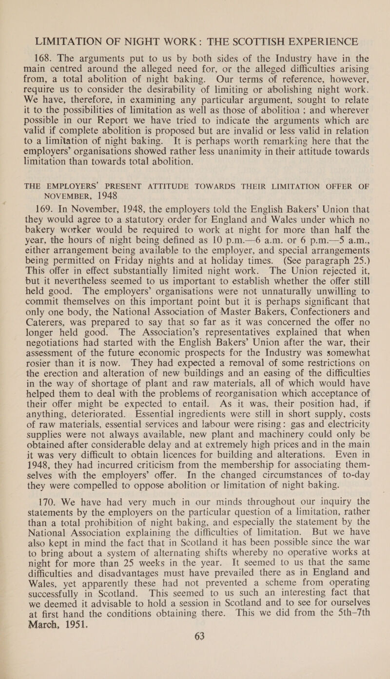 LIMITATION OF NIGHT WORK: THE SCOTTISH EXPERIENCE 168. The arguments put to us by both sides of the Industry have in the main centred around the alleged need for, or the alleged difficulties arising from, a total abolition of night baking. Our terms of reference, however, require us to consider the desirability of limiting or abolishing night work. We have, therefore, in examining any particular argument, sought to relate it to the possibilities of limitation as well as those of abolition ; and wherever possible in our Report we have tried to indicate the arguments which are valid if complete abolition is proposed but are invalid or less valid in relation to a limitation of night baking. It is perhaps worth remarking here that the employers’ organisations showed rather less unanimity in their attitude towards limitation than towards total abolition. THE EMPLOYERS’ PRESENT ATTITUDE TOWARDS THEIR LIMITATION OFFER OF NOVEMBER, 1948 169. In November, 1948, the employers told the English Bakers’ Union that they would agree to a statutory order for England and Wales under which no bakery worker would be required to work at night for more than half the year, the hours of night being defined as 10 p.m.—6 a.m. or 6 p.m.—5 a.m., either arrangement being available to the employer, and special arrangements being permitted on Friday nights and at holiday times. (See paragraph 25.) This offer in effect substantially limited night work. The Union rejected it, but it nevertheless seemed to us important to establish whether the offer still held good. The employers’ organisations were not unnaturally unwilling to commit themselves on this important point but it is perhaps significant that only one body, the National Association of Master Bakers, Confectioners and Caterers, was prepared to say that so far as it was concerned the offer no longer held good. The Association’s representatives explained that when negotiations had started with the English Bakers’ Union after the war, their assessment of the future economic prospects for the Industry was somewhat rosier than it is now. They had expected a removal of some restrictions on the erection and alteration of new buildings and an easing of the difficulties in the way of shortage of plant and raw materials, all of which would have helped them to deal with the problems of reorganisation which acceptance of their offer might be expected to entail. As it was, their position had, if anything, deteriorated. Essential ingredients were still in short supply, costs of raw materials, essential services and labour were rising: gas and electricity supplies were not always available, new plant and machinery could only be obtained after considerable delay and at extremely high prices and in the main it was very difficult to obtain licences for building and alterations. Even in 1948, they had incurred criticism from the membership for associating them- selves with the employers’ offer. In the changed circumstances of to-day they were compelled to oppose abolition or limitation of night baking. 170. We have had very much in our minds throughout our inquiry the statements by the employers on the particular question of a limitation, rather than a total prohibition of night baking, and especially the statement by the National Association explaining the difficulties of limitation. But we have also kept in mind the fact that in Scotland it has been possible since the war to bring about a system of alternating shifts whereby no operative works at night for more than 25 weeks in the year. It seemed to us that the same difficulties and disadvantages must have prevailed there as in England and Wales, yet apparently these had not prevented a scheme from operating successfully in Scotland. This seemed to us such an interesting fact that we deemed it advisable to hold a session in Scotland and to see for ourselves at first hand the conditions obtaining there. This we did from the 5th—7th March, 1951.