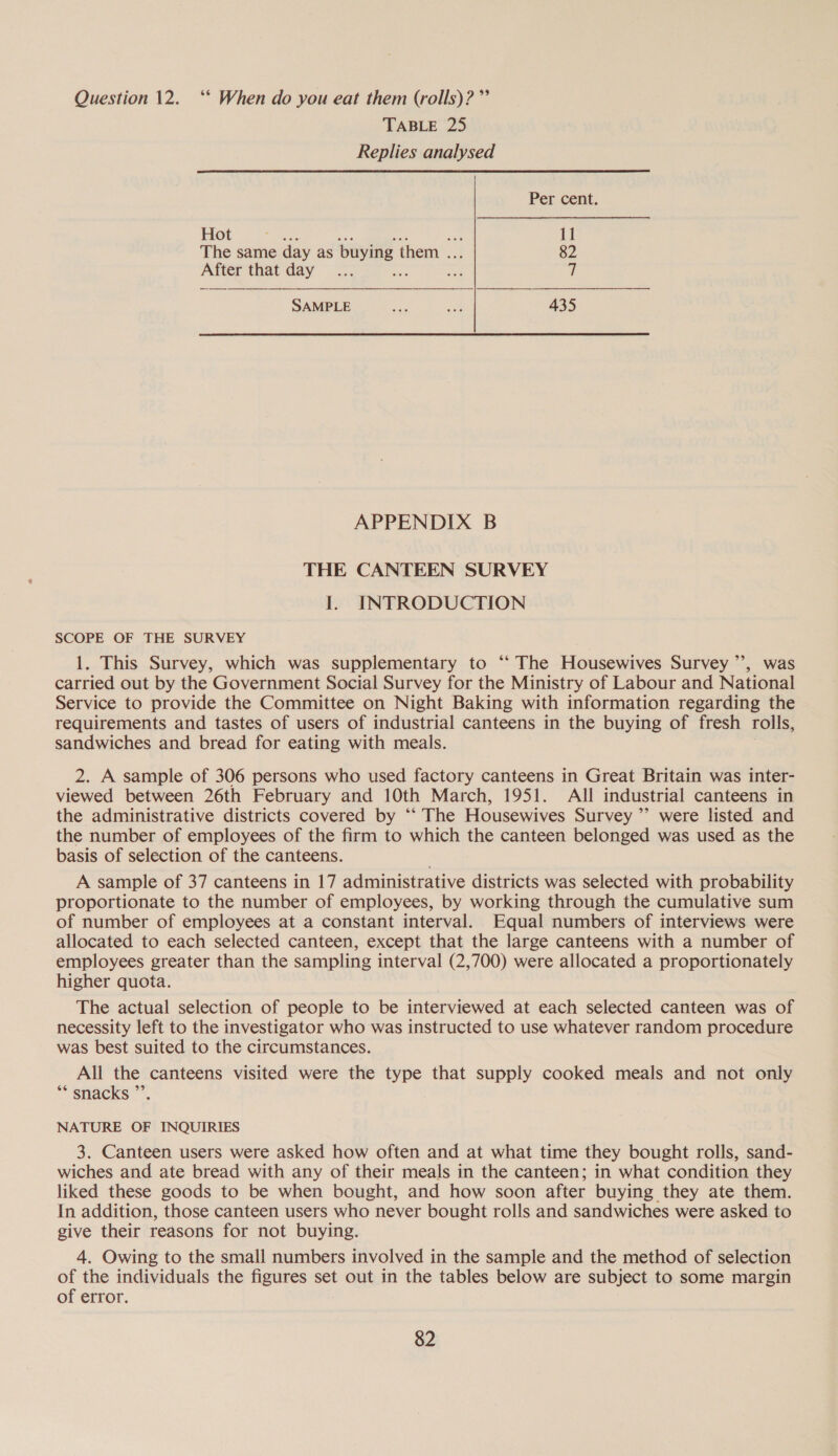 Question 12. ‘* When do you eat them (rolls)? ”’ TABLE 25 Replies analysed Per cent. Hot A oe 11 The same day as buying them . 82 After that day... Be sie 7 SAMPLE ae oy 435 APPENDIX B THE CANTEEN SURVEY I. INTRODUCTION SCOPE OF THE SURVEY 1. This Survey, which was supplementary to ‘“ The Housewives Survey ”’, was carried out by the Government Social Survey for the Ministry of Labour and National Service to provide the Committee on Night Baking with information regarding the requirements and tastes of users of industrial canteens in the buying of fresh rolls, sandwiches and bread for eating with meals. 2. A sample of 306 persons who used factory canteens in Great Britain was inter- viewed between 26th February and 10th March, 1951. All industrial canteens in the administrative districts covered by ‘‘ The Housewives Survey ”’ were listed and the number of employees of the firm to which the canteen belonged was used as the basis of selection of the canteens. A sample of 37 canteens in 17 administrative districts was selected with probability proportionate to the number of employees, by working through the cumulative sum of number of employees at a constant interval. Equal numbers of interviews were allocated to each selected canteen, except that the large canteens with a number of employees greater than the sampling interval (2,700) were allocated a proportionately higher quota. The actual selection of people to be interviewed at each selected canteen was of necessity left to the investigator who was instructed to use whatever random procedure was best suited to the circumstances. All the canteens visited were the type that supply cooked meals and not only “* snacks ”’ NATURE OF INQUIRIES 3. Canteen users were asked how often and at what time they bought rolls, sand- wiches and ate bread with any of their meals in the canteen; in what condition they liked these goods to be when bought, and how soon after buying they ate them. In addition, those canteen users who never bought rolls and sandwiches were asked to give their reasons for not buying. 4. Owing to the small numbers involved in the sample and the method of selection of the individuals the figures set out in the tables below are subject to some margin of error.