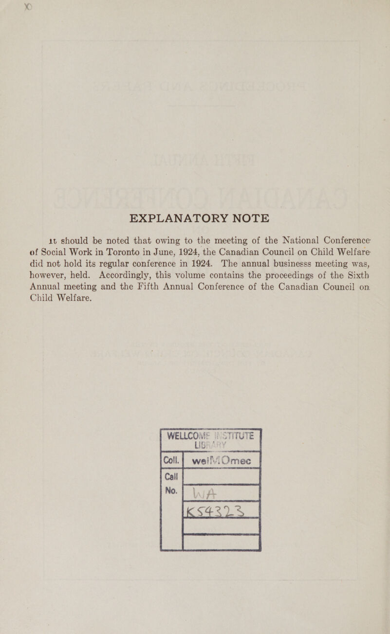 EXPLANATORY NOTE 1t should be noted that owing to the meeting of the National Conference of Social Work in Toronto in June, 1924, the Canadian Council on Child Welfare did not hold its regular conference in 1924. The annual businesss meeting was, however, held. Accordingly, this volume contains the proceedings of the Sixth Annual meeting and the Fifth Annual Conference of the Canadian Council on. Child Welfare. AE Vi:    WELLCON INSTITUTE 