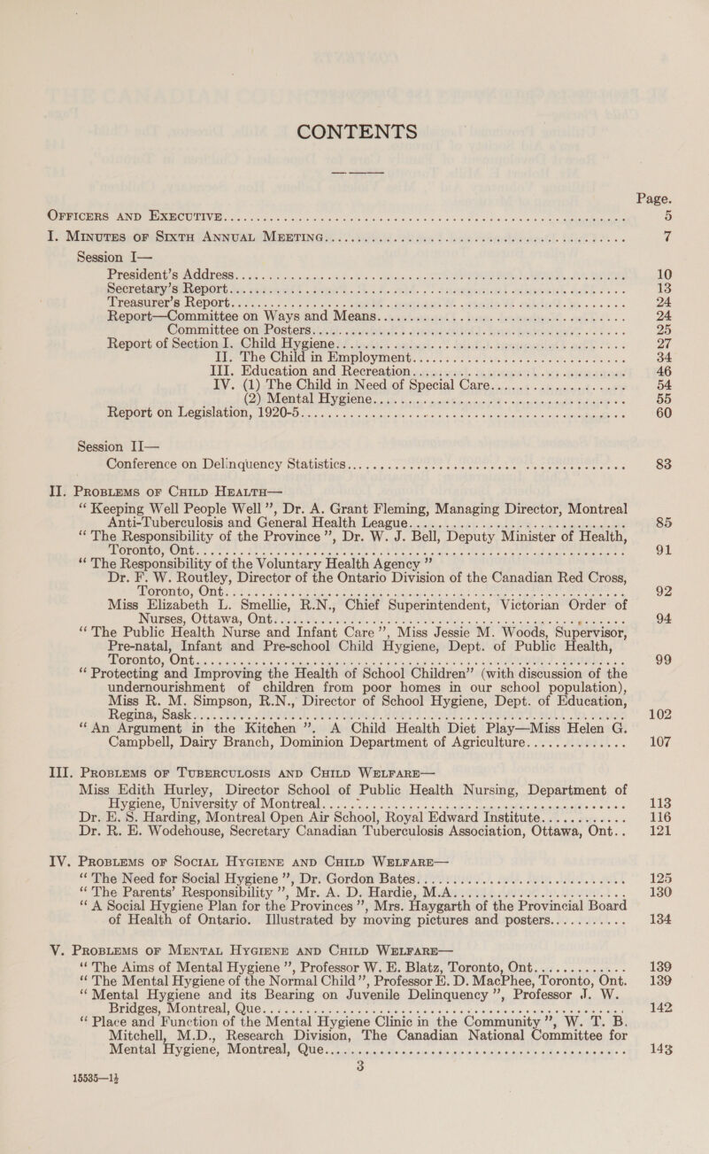 CONTENTS D CN Re den een oe ou 4 ca 0 teehee he ne be SUR CE L'MNCus OS ER ANNUAL IMEENNCGR LL lat. bwin Mmdffarett BAD... Session I— Prondent s Address. : 1, Made see ble vice) MR fee MCPD PeDLeher mere ports soda ton. tid. til Tansemrronl aimant Sek... Hrensurors Report ns CRC RE lattiags &amp; sata DE bn à cscs. Report—Committee on Ways and Means................................... Committee ondPasteniléll aol Mn tiACt bua bras oh... Report of Séctionk. Child Mygiene iy jek cubust, © Hit areupalialt ail is... IL, The Child-m: Employment. : 25:44 en Un LIT. Education and Recreation..susuanl. ie armes L nes sateen IV. (1)-The Child in Need of Special Care.....:......,4...u. CANTON AL PME DE te Me eee dent Gai Ge PDO On PeeiSlaGION NU nn eus os me x vec te aie lo data ce ANR ee Session II— Coniornceron Delinquency Mtansties..: 5, Ne LENS RMS ee eee ak II. PRoBLEMS oF CHILD HEALTH— ‘ Keeping Well People Well ”, Dr. A. Grant Fleming, Managing Director, Montreal Anti-Tuberculosis and General Health eagle 58. latins Aus 26 ‘The Responsibility of the Province’, Dr. W. J. Bell, Deputy Minister of Health, OCC Gee Ore fc ee eis See ree Ve ee oe Me eet D eee net ‘The Responsibility of the Voluntary Health Agency ” Dr. F. W. Routley, Director of the Ontario Division of the Canadian Red Cross, eco Gt Gas Ors are EA et Fels Caos te eo ap Pa EN yes ES Miss Elizabeth L. Smellie, R.N., Chief Superintendent, Victorian Order of Wises, Ota we, Omit LAURE aoe Sak lett Ur oe gues den eS à “The Public Health Nurse and Infant Care ”, Miss Jessie M. Woods, Supervisor, Pre-natal, Infant and Pre-school Child Hygiene, Dept. of Public Health, Toronto, Oa st ees cy ae eee et ds oak ey OUT M à ‘ Protecting and Improving the Health of School Children” (with discussion of the undernourishment of children from poor homes in our school population), Miss R. M. Simpson, R.N., Director of School Hygiene, Dept. of Education, Regina. oie I, Ge ME A CIE 1. 5 RUT Ae BEALS, WD, GEES ‘An Argument in the Kitchen ”. A Child Health Diet Play—Miss Helen G. Campbell, Dairy Branch, Dominion Department of Agriculture.............. III. PROBLEMS oF TUBERCULOSIS AND CHILD WELFARE— Miss Edith Hurley, Director School of Public Health Nursing, Department of Hygiene, University of Montreal..... cad Cae RE MAC UMR SANDE OO Dr. E. 8. Harding, Montreal Open Air School, Royal Edward Institute............ Dr. R. E. Wodehouse, Secretary Canadian Tuberculosis Association, Ottawa, Ont.. IV. Prosuems or SocrAL HYGIENE AND CHILD WELFARE— ‘The Need for Social Hygiene VoD Gordem Bates UA eoIeS.). JA, DO SHA AR ‘The Parents’ Responsibility ”’, Mr. A. D. Elafdio,, MASSE SAP) HOMO, ‘ A Social Hygiene Plan for the Provinces ” , Mrs. Haygarth of the Provincial Board of Health of Ontario. Illustrated by moving pictures and posters........... V. PROBLEMS oF MENTAL HYGIENE AND CHILD WELFARE— ‘The Aims of Mental Hygiene ’’, Professor W. E. Blatz, Toronto, Ont............. ‘The Mental Hygiene of the Normal Child’’, Professor E. D. MacPhee, Toronto, Ont. ‘Mental Hygiene and its Bearing on Juvenile Delinquency ”’, Professor I. W. PES ONU Ur ota ae cout vas laos do en à à soie een seen eee oil &amp; Place and Function of the Mental Hygiene Clinic in the Community ”, W. T. B. Mitchell, M.D. Research Division, The Canadian National Committee for Mental Hygiene, MON re Que ER ie sh b&gt; de outre ne Ne le net « 15535—13 85 91 92 94 99 102 107 113 116 121 125 130 134 139 139 142