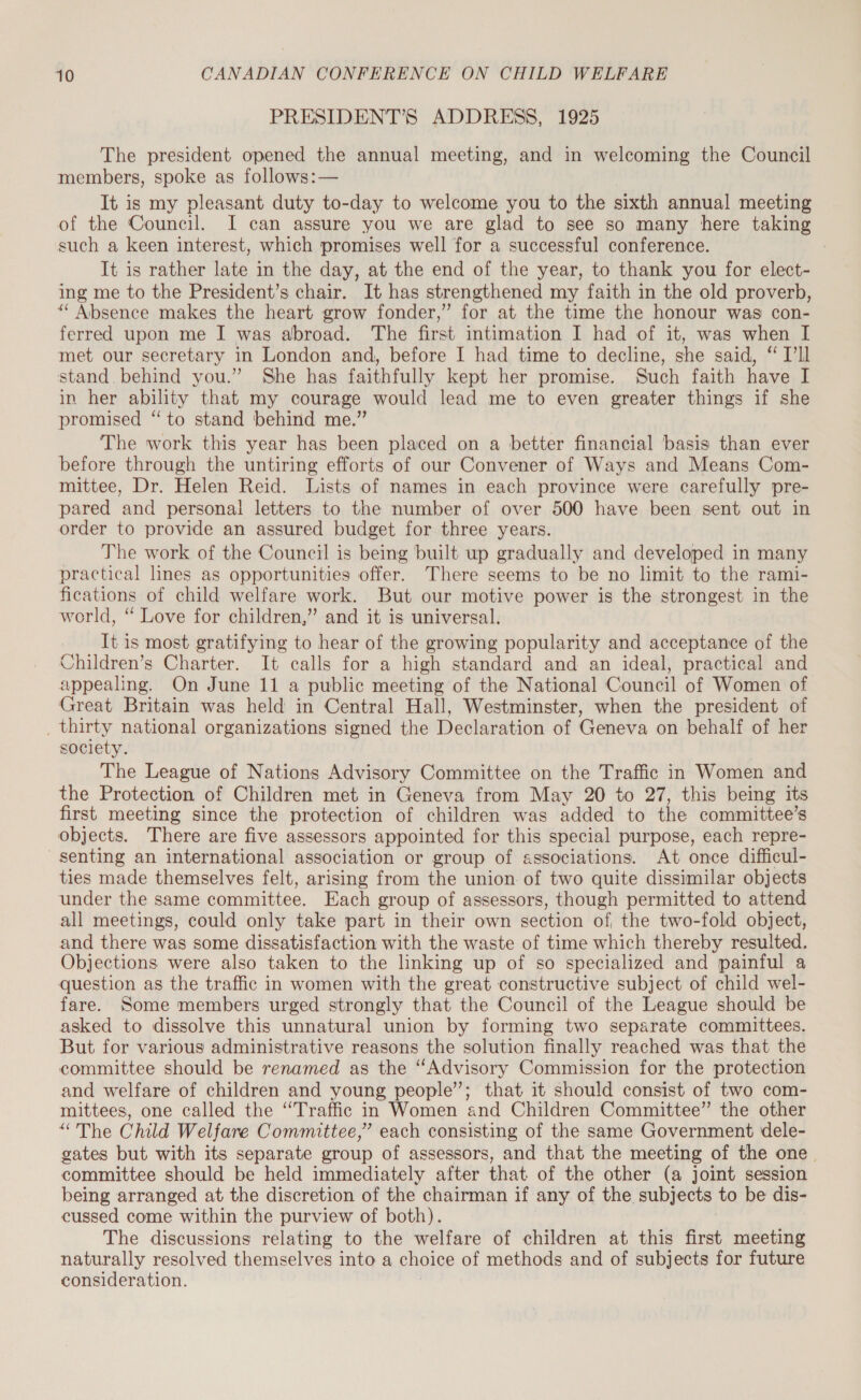 PRESIDENT’S ADDRESS, 1925 The president opened the annual meeting, and in welcoming the Council members, spoke as follows:— It is my pleasant duty to-day to welcome you to the sixth annual meeting of the Council. I can assure you we are glad to see so many here taking such a keen interest, which promises well for a successful conference. It is rather late in the day, at the end of the year, to thank you for elect- ing me to the President’s chair. It has strengthened my faith in the old proverb, ‘“ Absence makes the heart grow fonder,” for at the time the honour was con- ferred upon me I was abroad. The first intimation I had of it, was when I met our secretary in London and, before I had time to decline, she said, “ l’Il stand behind you.” She has faithfully kept her promise. Such faith have I in her ability that my courage would lead me to even greater things if she promised “to stand behind me.” The work this year has been placed on a better financial basis than ever before through the untiring efforts of our Convener of Ways and Means Com- mittee, Dr. Helen Reid. Lists of names in each province were carefully pre- pared and personal letters to the number of over 500 have been sent out in order to provide an assured budget for three years. The work of the Council is being built up gradually and developed in many practical lines as opportunities offer. There seems to be no limit to the rami- fications of child welfare work. But our motive power is the strongest in the world, “ Love for children,” and it is universal. It is most gratifying to hear of the growing popularity and acceptance of the Children’s Charter. It calls for a high standard and an ideal, practical and appealing. On June 11 a public meeting of the National Council of Women of Great Britain was held in Central Hall, Westminster, when the president of _ thirty national organizations signed the Declaration of Geneva on behalf of her society. The League of Nations Advisory Committee on the Traffic in Women and the Protection of Children met in Geneva from May 20 to 27, this being its first meeting since the protection of children was added to the committee’s objects. There are five assessors appointed for this special purpose, each repre- senting an international association or group of associations. At once difficul- ties made themselves felt, arising from the union of two quite dissimilar objects under the same committee. Each group of assessors, though permitted to attend all meetings, could only take part in their own section of, the two-fold object, and there was some dissatisfaction with the waste of time which thereby resulted. Objections were also taken to the linking up of so specialized and painful a question as the traffic in women with the great constructive subject of child wel- fare. Some members urged strongly that the Council of the League should be asked to dissolve this unnatural union by forming two separate committees. But for various administrative reasons the solution finally reached was that the committee should be renamed as the “Advisory Commission for the protection and welfare of children and young people”; that it should consist of two com- mittees, one called the “Traffic in Women and Children Committee” the other “The Child Welfare Committee,” each consisting of the same Government dele- gates but with its separate group of assessors, and that the meeting of the one. committee should be held immediately after that of the other (a joint session being arranged at the discretion of the chairman if any of the subjects to be dis- cussed come within the purview of both). The discussions relating to the welfare of children at this first meeting naturally resolved themselves into a choice of methods and of subjects for future consideration.