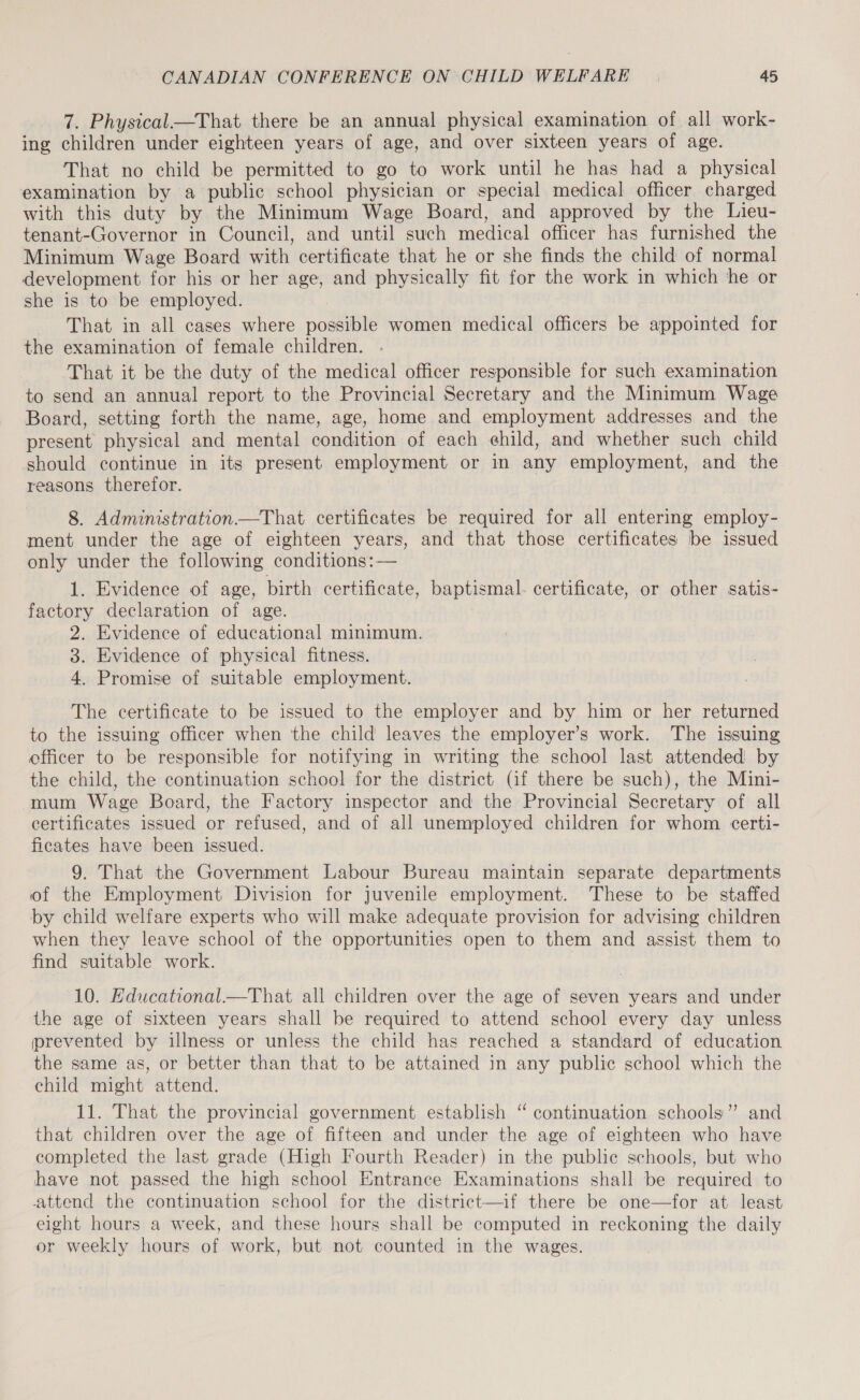 7. Physical.—That there be an annual physical examination of all work- ing children under eighteen years of age, and over sixteen years of age. That no child be permitted to go to work until he has had a physical examination by a public school physician or special medical officer charged with this duty by the Minimum Wage Board, and approved by the Lieu- tenant-Governor in Council, and until such medical officer has furnished the Minimum Wage Board with certificate that he or she finds the child of normal development for his or her age, and physically fit for the work in which he or she is to be employed. That in all cases where possible women medical officers be appointed for the examination of female children. That it be the duty of the medical officer responsible for such examination to send an annual report to the Provincial Secretary and the Minimum Wage Board, setting forth the name, age, home and employment addresses and the present physical and mental condition of each child, and whether such child should continue in its present employment or in any employment, and the reasons therefor. 8. Administration—That certificates be required for all entering employ- ment under the age of eighteen years, and that those certificates be issued only under the following conditions: — 1. Evidence of age, birth certificate, baptismal. certificate, or other satis- factory declaration of age. 2. Evidence of educational minimum. 3. Evidence of physical fitness. 4. Promise of suitable employment. The certificate to be issued to the employer and by him or her returned to the issuing officer when the child leaves the employer’s work. The issuing officer to be responsible for notifying in writing the school last attended by the child, the continuation school for the district (if there be such), the Mini- mum Wage Board, the Factory inspector and the Provincial Secretary of all certificates issued or refused, and of all unemployed children for whom certi- ficates have been issued. 9. That the Government Labour Bureau maintain separate departments of the Employment Division for juvenile employment. These to be staffed by child welfare experts who will make adequate provision for advising children when they leave school of the opportunities open to them and assist them to find suitable work. 10. Educational.—That all children over the age of seven years and under the age of sixteen years shall be required to attend school every day unless prevented by illness or unless the child has reached a standard of education the same as, or better than that to be attained in any public school which the child might attend. 11. That the provincial government establish “ continuation schools” and that children over the age of fifteen and under the age of eighteen who have completed the last grade (High Fourth Reader) in the public schools, but who have not passed the high school Entrance Examinations shall be required to attend the continuation school for the district—if there be one—for at least eight hours a week, and these hours shall be computed in reckoning the daily or weekly hours of work, but not counted in the wages.