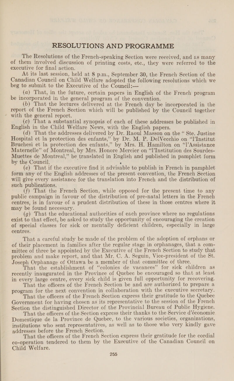 RESOLUTIONS AND PROGRAMME The Resolutions of the French-speaking Section were received, and as many of them involved discussion of printing costs, etc., they were referred to the executive for final action. At its last session, held at 8 p.m., September 30, the French Section of the Canadian Council on Child Welfare adopted the following resolutions which we beg to submit to the Executive of the Council:— (a) That, in the future, certain papers in English of the French program be incorporated in the general program of the convention. (b) That the lectures delivered at the French day be incorporated in the report of the French Section which will be published by the Council together ‘ with the general report. (c) That a substantial synopsis of each of these addresses be published in English in the Child Welfare News, with the English papers. (d) That the addresses delivered by Dr. Raoul Masson on the “ Ste. Justine Hospital et la protection des enfants,” by Dr. M. P. DelVecchio on “l’Institut Bruchesi et la protection des enfants,” by Mrs. H. Hamilton on “l’Assistance Maternelle” of Montreal, by Mrs. Honore Mercier on “‘l’Institution des Sourdes- Muettes de Montreal,” be translated in English and published in pamphlet form by the Council. ‘ | (e) That if the executive find it advisable to publish in French in pamphlet form any of the English addresses of the present convention, the French Section will give every assistance for the translation into French and the distribution of such publications. (f) That the French Section, while opposed for the present time to any public campaign in favour of the distribution of pre-natal letters in the French centres, is in favour of a prudent distribution of these in those centres where it may be found necessary. (g) That the educational authorities of each province where no regulations exist to that effect, be asked to study the opportunity of encouraging the creation of special classes for sick or mentally deficient children, especially in large centres. That a careful study be made of the problem of the adoption of orphans or of their placement in families after the regular stage in orphanages, that a com- mittee of three be appointed by the Executive of the French Section to study that problem and make report, and that Mr. C. A. Seguin, Vice-president of the St. Joseph Orphanage of Ottawa be a member of that committee of three. That the establishment of “colonies de vacances” for sick children as recently inaugurated in the Province of Quebec be encouraged so that at least in every large centre, every sick child is given full opportunity for recovering. That the officers of the French Section be and are authorized to prepare a program for the next convention in collaboration with the executive secretary. That the officers of the French Section express their gratitude to the Quebec Government for having chosen as its representative to the session of the French Section the distinguished Director of the Provincial Bureau of Public Hygiene. That the officers of the Section express their thanks to the Service d’économie Domestique de la Province de Quebec, to the various societies, organizations, institutions who sent representatives, as well as to those who very kindly gave addresses before the French Section. That the officers of the French Section express their gratitude for the cordial co-operation tendered to them by the Executive of the Canadian Council on Child Welfare.