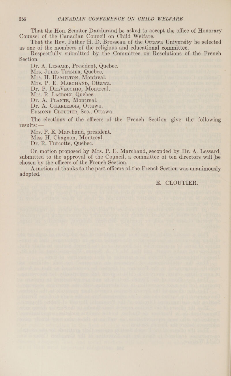 That the Hon. Senator Dandurand be asked to accept the office of Honorary Counsel of the Canadian Council on Child Welfare. That the Rev. Father H. D. Brosseau of the Ottawa University be selected as one of the members of the religious and educational committee. Respectfully submitted by the Committee on Resolutions of the French Section. Dr. A. Lessarp, President, Quebec. Mrs. JuLtus Tessier, Quebec. Mrs. H. Hamiuton, Montreal. Mrs. P. E. MarcHAND, Ottawa. Dr. P. DeuVeccuio, Montreal. Mrs. R. Lacroix, Quebec. Dr. A. PLANTE, Montreal. Dr. A. CHARLEBOIS, Ottawa. EpMOND CLourTier, Sec., Ottawa. The elections of the officers of the French Section give the following results :— Mrs. P. E. Marchand, president. Miss H. Chagnon, Montreal. Dr. R. Turcotte, Quebec. On motion proposed by Mrs. P. E. Marchand, seconded by Dr. A. Lessard, submitted to the approval of the Council, a committee of ten directors will ‘be chosen by the officers of the French Section. | à A A of thanks to the past officers of the French Section was unanimously adopted. E. CLOUTIER.