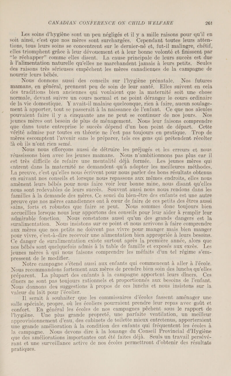 Les soins d’hygiéne sont un peu négligés et il y a mille raisons pour qu’il en soit ainsi, c’est que nos mères sont surchargées. Cependant toutes leurs atten- tions, tous leurs soins se concentrent sur le dernier-né et, fut-il malingre, chétif, elles triomphent grace a leur dévouement et &amp; leur bonne volonté et finissent par “le réchapper” comme elles disent. La cause principale de leurs succès est due: à Valimentation naturelle qu’elles ne marchandent jamais à leurs petits. Seules des raisons très sérieuses empêchent les mères canadiennes de la campagne de nourrir leurs bébés. Nous donnons aussi des conseils sur l’hygiène prénatale. Nos futures mamans, en général, prennent peu de soin de leur santé. Elles suivent en cela des traditions bien anciennes qui voulaient que la maternité soit une chose normale, devant suivre un cours normal et ne point déranger le cours ordinaire de la vie domestique. Y avait-il malaise quelconque, rien à faire, aucun soulage- ment à apporter, tout se passerait à la naissance de l’enfant. Ce que nos aïeules pouvaient faire il y a cinquante ans ne peut se continuer de nos jours. Nos jeunes mères ont besoin de plus de ménagement. Nous leur faisons comprendre que dans toute entreprise le succès dépend d’un bon point de départ. Cette vérité admise par toutes en théorie ne l’est pas toujours en pratique. Trop de mères escomptent l’avenir sans le préparer, tels ces gens qui prétendent récolter là où ils n’ont rien semé. Nous nous efforçons aussi de détruire les préjugés et les erreurs et nous réussissons bien avec les jeunes mamans. Nous n’ambitionnons pas plus car il est très difficile de refaire une mentalité déjà formée. Les jeunes mères qui entrent dans la maternité ne demandent qu’à adopter les meilleures méthodes. La preuve, c’est qu’elles nous écrivent pour nous parler des bons résultats obtenus en suivant nos conseils et lorsque nous repassons aux mêmes endroits, elles nous amènent leurs bébés pour nous faire voir leur bonne mine, nous disant qu’elles nous sont redevables de leurs succès. Souvent aussi nous nous rendons dans les familles à la demande des mères. Ce souci du bien-être des enfants est une autre preuve que nos mères canadiennes ont à cœur de faire de ces petits des êtres aussi sains, forts et robustes que faire se peut. Nous sommes donc toujours bien accueillies lorsque nous leur apportons des conseils pour leur aider à remplir leur admirable fonction. Nous constatons aussi qu’un des grands dangers est la suralimentation. Nous insistons sur ce point et nous arrivons à faire comprendre aux mères que nos petits ne doivent pas vivre pour manger mais bien manger pour vivre, c’est-à-dire recevoir une alimentation bien appropriée à leurs besoins. Ce danger de suralimentation existe surtout après la première année, alors que nos bébés sont quelquefois admis à la table de famille et exposés aux excès. Les jeunes mères à qui nous faisons comprendre les méfaits d’un tel régime s’em- pressent de le modifier. ) Notre campagne s'étend aussi aux enfants qui commencent à aller à l’école. Nous recommandons fortement aux mères de prendre bien soin des lunchs qu’elles préparent. La plupart des enfants à la campagne apportent leurs dîners. Ces diners ne sont pas toujours rationnels et proportionnés aux besoins de l’enfant. Nous donnons deg suggestions à propos de ces lunchs et nous insistons sur la valeur du lait pour l’écolier. | Il serait à souhaiter que les commissaires d’écoles fassent aménager une salle spéciale, propre, où les écoliers pourraient prendre leur repas avec goût et confort. En général les écoles de nos campagnes pêchent sous le rapport de l'hygiène. Une plus grande propreté, une parfaite ventilation, un meilleur approvisionnement d’eau, des cabinets de toilette mieux entretenus, apporteraient une grande amélioration à la condition des enfants qui fréquentent les écoles à la campagne. Nous devons dire à la louange du Conseil Provincial d'Hygiène que des améliorations importantes ont été faites déjà. Seuls un travail persévé- rant et une surveillance active de nos écoles permettront d'obtenir des résultats pratiques.