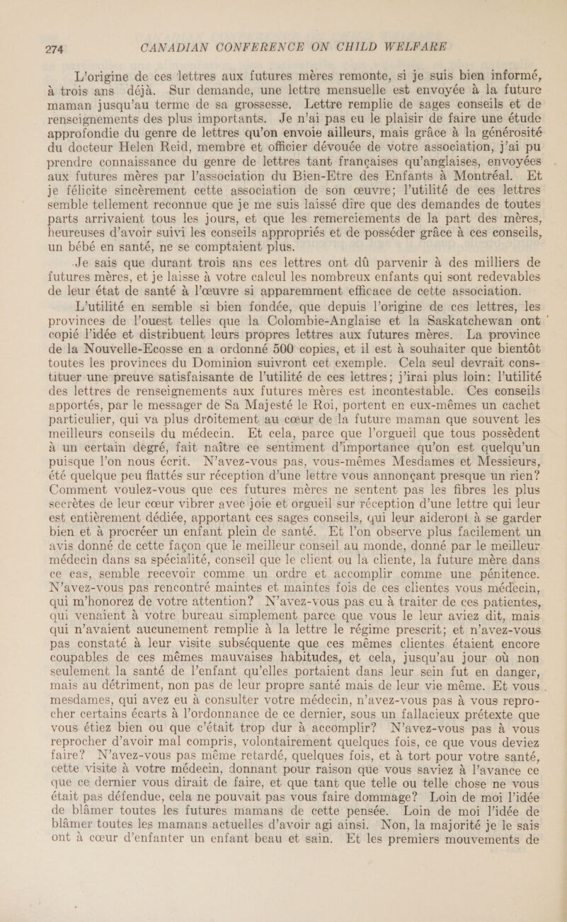 L'origine de ces lettres aux futures mères remonte, si je suis bien informé, à trois ans déjà. Sur demande, une lettre mensuelle est envoyée à la future maman jusqu'au terme de sa grossesse. Lettre remplie de sages conseils et de renseignements des plus importants. Je n’ai pas eu le plaisir de faire une étude approfondie du genre de lettres qu’on envoie ailleurs, mais grâce à la générosité du docteur Helen Reid, membre et officier dévouée de votre association, J'ai pu prendre connaissance du genre de lettres tant françaises qu’anglaises, envoyées aux futures mères par l’association du Bien-Etre des Enfants à Montréal. Et je félicite sincèrement cette association de son œuvre; l’utilité de ces lettres semble tellement reconnue que je me suis laissé dire que des demandes de toutes parts arrivaient tous les jours, et que les remerciements de la part des mères, heureuses d’avoir suivi les conseils appropriés et de posséder grâce à ces conseils, un bébé en santé, ne se comptaient plus. Je sais que durant trois ans ces lettres ont dû parvenir à des milliers de futures mères, et je laisse à votre calcul les nombreux enfants qui sont redevables de leur état de santé à l’œuvre si apparemment efficace de cette association. L’utilité en semble si bien fondée, que depuis l’origine de ces lettres, les provinces de l’ouest telles que la Colombie-Anglaise et la Saskatchewan ont ' copié l’idée et distribuent leurs propres lettres aux futures mères. La province de la Nouvelle-Ecosse en a ordonné 500 copies, et il est à souhaiter que bientôt toutes les provinces du Dominion suivront cet exemple. Cela seul devrait cons- tituer une preuve satisfaisante de l’utilité de ces lettres; j'irai plus loin: l’utilité des lettres de renseignements aux futures mères est incontestable. Ces conseils apportés, par le messager de Sa Majesté le Roi, portent en eux-mêmes un cachet particulier, qui va plus droitement au cœur de la future maman que souvent les meilleurs conseils du médecin. Et cela, parce que l’orguerl que tous possèdent à un certain degré, fait naître ce sentiment d'importance qu’on est quelqu'un puisque l’on nous écrit. N’avez-vous pas, vous-mêmes Mesdames et Messieurs, été quelque peu flattés sur réception d’une lettre vous annonçant presque un rien? Comment voulez-vous que ces futures mères ne sentent pas les fibres les plus secrètes de leur cœur vibrer avec joie et orgueil sur réception d’une lettre qui leur est entièrement dédiée, apportant ces sages conseils, qui leur aideront à se garder bien et à procréer un enfant plein de santé. Et l’on observe plus facilement un avis donné de cette façon que le meilleur conseil au monde, donné par le meilleur médecin dans sa spécialité, conseil que le client ou la cliente, la future mère dans ce cas, semble recevoir comme un ordre et accomplir comme une pénitence. N’avez-vous pas rencontré maintes et maintes fois de ces clientes vous médecin, qui m’honorez de votre attention? N’avez-vous pas eu à traiter de ces patientes, qui venaient à votre bureau simplement parce que vous le leur aviez dit, mais qui n'avaient aucunement remplie à la lettre le régime prescrit; et n’avez-vous pas constaté à leur visite subséquente que ces mêmes clientes étaient encore coupables de ces mêmes mauvaises habitudes, et cela, jusqu’au jour où non seulement la santé de l’enfant qu’elles portaient dans leur sein fut en danger, mais au détriment, non pas de leur propre santé mais de leur vie même. Et vous . mesdames, qui avez eu à consulter votre médecin, n’avez-vous pas à vous repro- cher certains écarts à l'ordonnance de ce dernier, sous un fallacieux prétexte que vous étiez bien ou que c'était trop dur à accomplir? N’avez-vous pas à vous reprocher d’avoir mal compris, volontairement quelques fois, ce que vous deviez faire? N’avez-vous pas même retardé, quelques fois, et à tort pour votre santé, cette visite à votre médecin, donnant pour raison que vous saviez à l'avance ce que ce dernier vous dirait de faire, et que tant que telle ou telle chose ne vous était pas défendue, cela ne pouvait pas vous faire dommage? Loin de moi l’idée de blâmer toutes les futures mamans de cette pensée. Loin de moi l’idée de blâmer toutes les mamans actuelles d’avoir agi ainsi. Non, la majorité je le sais ont à cœur d’enfanter un enfant beau et sain. Et les premiers mouvements de