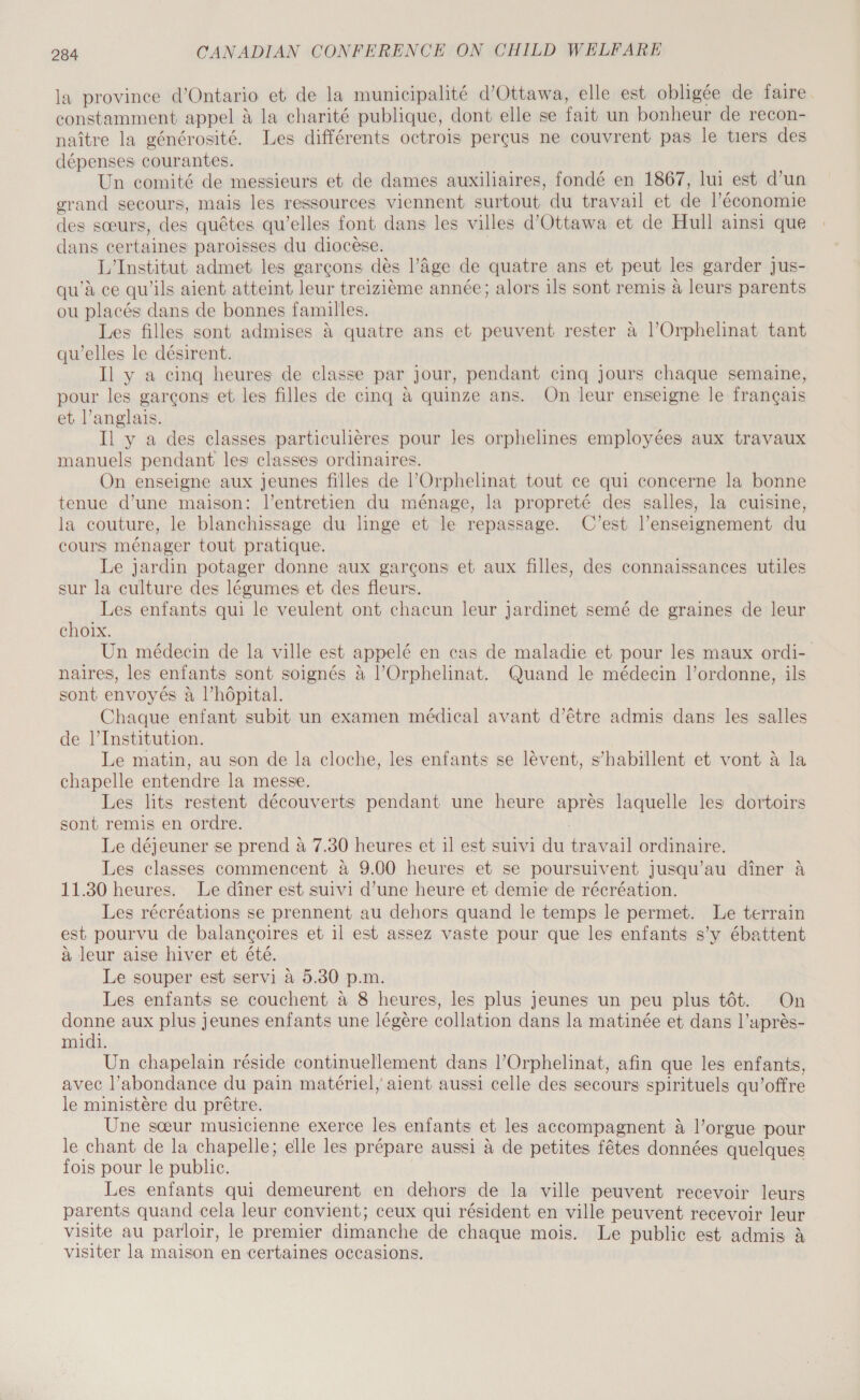 la province d’Ontario et de la municipalité d’Ottawa, elle est obligée de faire. constamment appel à la charité publique, dont elle se fait un bonheur de recon- naitre la générosité. Les différents octrois pergus ne couvrent pas le tiers des dépenses courantes. Un comité de messieurs et de dames auxiliaires, fondé en 1867, lui est d’un erand secours, mais les ressources viennent surtout du travail et de l’économie des sœurs, des quêtes qu’elles font dans les villes d'Ottawa et de Hull ainsi que dans certaines paroisses du diocèse. | L'Institut admet les garcons dès l’âge de quatre ans et peut les garder jus- qu'à ce qu'ils aient atteint leur treizième année; alors ils sont remis à leurs parents ou placés dans de bonnes familles. Les filles sont admises à quatre ans et peuvent rester à l’Orphelinat tant qu’elles le désirent. Il y a cinq heures de classe par jour, pendant cinq Jours chaque semaine, pour les garçons et les filles de cinq à quinze ans. On leur enseigne le français et l’anglais. Il y a des classes particulières pour les orphelines employées aux travaux manuels pendant les classes ordinaires. On enseigne aux jeunes filles de l’Orphelinat tout ce qui concerne la bonne tenue d’une maison: l'entretien du ménage, la propreté des salles, la cuisine, la couture, le blanchissage du linge et le repassage. C’est l’enseignement du cours ménager tout pratique. Le jardin potager donne aux garcons et aux filles, des connaissances utiles sur la culture des légumes et des fleurs. Les enfants qui le veulent ont chacun leur jardinet semé de graines de leur choix. Un médecin de la ville est appelé en cas de maladie et pour les maux ordi- naires, les enfants sont soignés à l’Orphelinat. Quand le médecin l’ordonne, ils sont envoyés à l'hôpital. Chaque enfant subit un examen médical avant d’être admis dans les salles de l’Institution. Le matin, au son de la cloche, les enfants se lèvent, s’habillent et vont à la chapelle entendre la messe. Les lits restent découverts pendant une heure après laquelle les dortoirs sont remis en ordre. Le déjeuner se prend à 7.30 heures et il est suivi du travail ordinaire. Les classes commencent à 9.00 heures et se poursuivent jusqu’au diner à 11.30 heures. Le dîner est suivi d’une heure et demie de récréation. Les récréations se prennent au dehors quand le temps le permet. Le terrain est pourvu de balancoires et il est assez vaste pour que les enfants s’y ébattent à leur aise hiver et été. Le souper est servi à 5.30 p.m. Les enfants se couchent à 8 heures, les plus jeunes un peu plus tôt. On donne aux plus jeunes enfants une légère collation dans la matinée et dans l’après- midi. Un chapelain réside continuellement dans l’Orphelinat, afin que les enfants, avec l’abondance du pain matériel, aient aussi celle des secours spirituels qu'offre le ministère du prêtre. Une sœur musicienne exerce les enfants et les accompagnent à l’orgue pour le chant de la chapelle; elle les prépare aussi à de petites fêtes données quelques fois pour le public. Les enfants qui demeurent en dehors de la ville peuvent recevoir leurs parents quand cela leur convient; ceux qui résident en ville peuvent recevoir leur visite au parloir, le premier dimanche de chaque mois. Le public est admis à visiter la maison en certaines occasions.