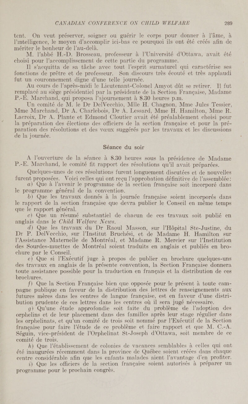 tent. On veut préserver, soigner ou guérir le corps pour donner à |’Ame, à l'intelligence, le moyen d’accomplir ici-bas ce pourquoi ils ont été créés afin de mériter le bonheur de l’au-delà. M. Vabbé H.-D. Brosseau, professeur à l’Université d'Ottawa, avait été choisi pour l’accomplissement de cette partie du programme. Il s’acquitta de sa tâche avec tout l’esprit surnaturel qui caractérise ses fonctions de prêtre et de professeur. Son discours très écouté et très applaudi fut un couronnement digne d’une telle journée. Au cours de l’après-midi le Lieutenant-Colonel Amyot dût se retirer. Il fut remplacé au siège présidentiel par la présidente de la Section Française, Madame P.-E. Marchand, qui proposa l’ajournement à 8.30 heures p.m. Un comité de M. le Dr DelVecchio, Mile H. Chagnon, Mme Jules Tessier, Mme Marchand, Dr A. Charlebois, Dr A. Lessard, Mme H. Hamilton, Mme R. Lacroix, Dr A. Plante et Edmond Cloutier avait été préalablement choisi pour la préparation des élections des officiers de la section francaise et pour la pré- paration des résolutions et des vœux suggérés par les travaux et les discussions de la journée. Séance du soir À l'ouverture de la séance à 8.30 heures sous la présidence de Madame P.-E. Marchand, le comité fit rapport des résolutions qu'il avait préparées. Quelques-unes de ces résolutions furent longuement discutées et de nouvelles furent proposées. Voici celles qui ont reçu l'approbation définitive de l'assemblée: a) Que à l’avenir le programme de la section française soit incorporé dans le programme général de la convention. b) Que les travaux donnés à la journée française soient incorporés dans le rapport de la section française que devra publier le Conseil en même temps que le rapport général. c) Que un résumé substantiel de chacun de ces travaux soit publié en anglais dans le Child Welfare News. d) Que les travaux du Dr Raoul Masson, sur l'Hôpital Ste-Justine, du Dr P. DelVecchio, sur l’Institut Bruchési, et de Madame H. Hamilton sur Assistance Maternelle de Montréal, et Madame R. Mercier sur l’Institution des Sourdes-muettes de Montréal soient traduits en anglais et publiés en bro- chure par le Conseil. e) Que si l'Exécutif Juge a propos de publier en brochure quelques-uns des travaux en anglais de la présente convention, la Section Française donnera toute assistance possible pour la traduction en français et la distribution de ces brochures. f) Que la Section Française bien que opposée pour le présent à toute cam- pagne publique en faveur de la distribution des lettres de renseignements aux futures mères dans les centres de langue française, est en faveur d’une distri- bution prudente de ces lettres dans les centres où il sera Jugé nécessaire. g) Qu’une étude approfondie soit faite du problème de Vadoption des orphelins et de leur placement dans des familles après leur stage régulier dans les orphelinats, et qu’un comité de trois soit nommé par l'Exécutif de la Section française pour faire l'étude de ce problème et faire rapport et que M. C.-A. Séguin, vice-président de l’Orphelinat St-Joseph d'Ottawa, soit membre de ce comité de trois. h) Que l'établissement de colonies de vacances semblables à celles qui ont été inaugurées récemment dans la province de Québec soient créées dans chaque centre considérable afin que les enfants malades aient l'avantage d’en profiter. i) Que les officiers de la section francaise soient autorisés à préparer un programme pour le prochain congrès.