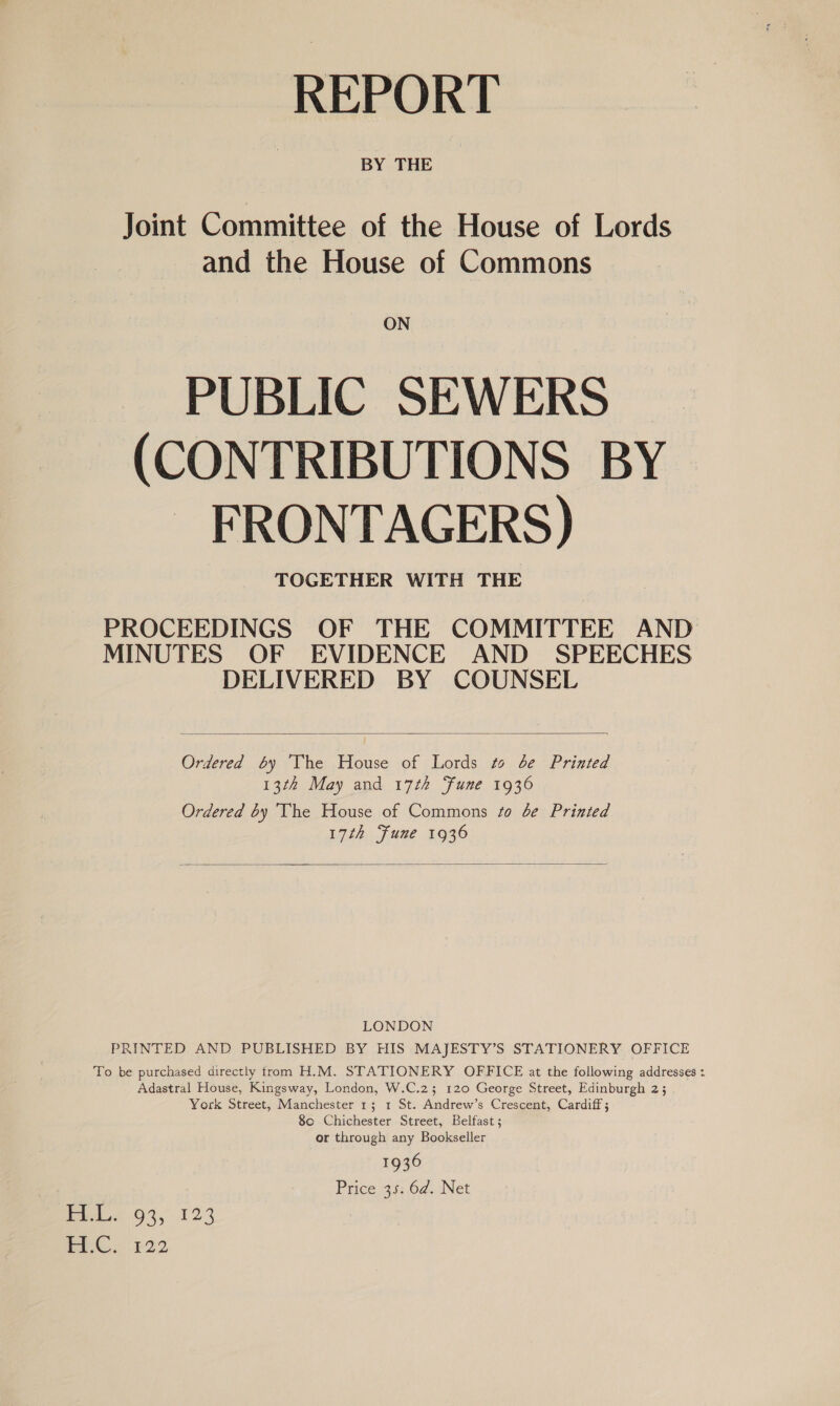 REPORT Joint Committee of the House of Lords and the House of Commons ON PUBLIC SEWERS (CONTRIBUTIONS BY FRONTAGERS) TOGETHER WITH THE PROCEEDINGS OF THE COMMITTEE AND MINUTES OF EVIDENCE AND SPEECHES DELIVERED BY COUNSEL  Ordered 6y ‘The House of Lords to be Printed 13th May and 17th Fune 1936 Ordered by The House of Commons so be Printed 17th Fune 1936  LONDON PRINTED AND PUBLISHED BY HIS MAJESTY’S STATIONERY OFFICE To be purchased directly trom H.M. STATIONERY OFFICE at the following addresses : Adastral House, Kingsway, London, W.C.2; 120 George Street, Edinburgh 2; York Street, Manchester 1; 1 St. Andrew’s Crescent, Cardiff; 8c Chichester Street, Belfast; or through any Bookseller 1936 Price, ai: 62. .Net Pet 94, 123 OE Sp)