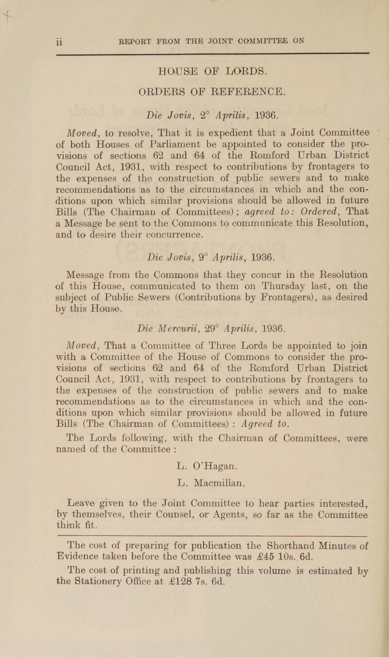  HOUSE OF LORDS. ORDERS OF REFERENCE. Die Jovis, 2 ‘Aprilis, 1936. Moved, to resolve, That it is expedient that a Joint Committee of both Houses. of Parliament be appointed to consider the pro- visions of sections 62 and 64 of the Romford Urban District Council Act, 1931, with respect to contributions by frontagers to the expenses of the construction of public sewers and to make recommendations as to the circumstances in which and the con- ditions upon which similar provisions should be allowed in future Bills (The Chairman of Committees); agreed to: Ordered, That a Message be sent to the Commons to communicate this Resolution, and to desire their concurrence. Die Jovis, 9° Aprilis, 1936. Message from the Commons that they concur in the Resolution of this House, communicated to them on Thursday last, on the subject of Public Sewers (Contributions by Frontagers), as desired by this House. } Die Mercurti, 29° Aprilis, 1936. Moved, That a Committee of Three Lords be appointed to join with a Committee of the House of Commons to consider the pro- visions of sections 62 and 64 of the Romford Urban District Council Act, 1931, with respect to contributions by frontagers to the expenses of the construction of public sewers and to make recommendations as to the circumstances in which and the con- ditions upon which similar provisions should be allowed in future Bills (The Chairman of Committees): Agreed to. The Lords following, with the Chairman of Committees, were named of the Committee : Ly. O'Hagan. Li. Macmillan. Leave given to the Joint Committee to hear parties interested, by themselves, their Counsel, or eens so far as the Committee think fit. The cost of preparing for publication the Shorthand Minutes of Evidence taken before the Committee was £45 10s. 6d. The cost of printing and publishing this volume is estimated by the Stationery Office at £128 7s. 6d.