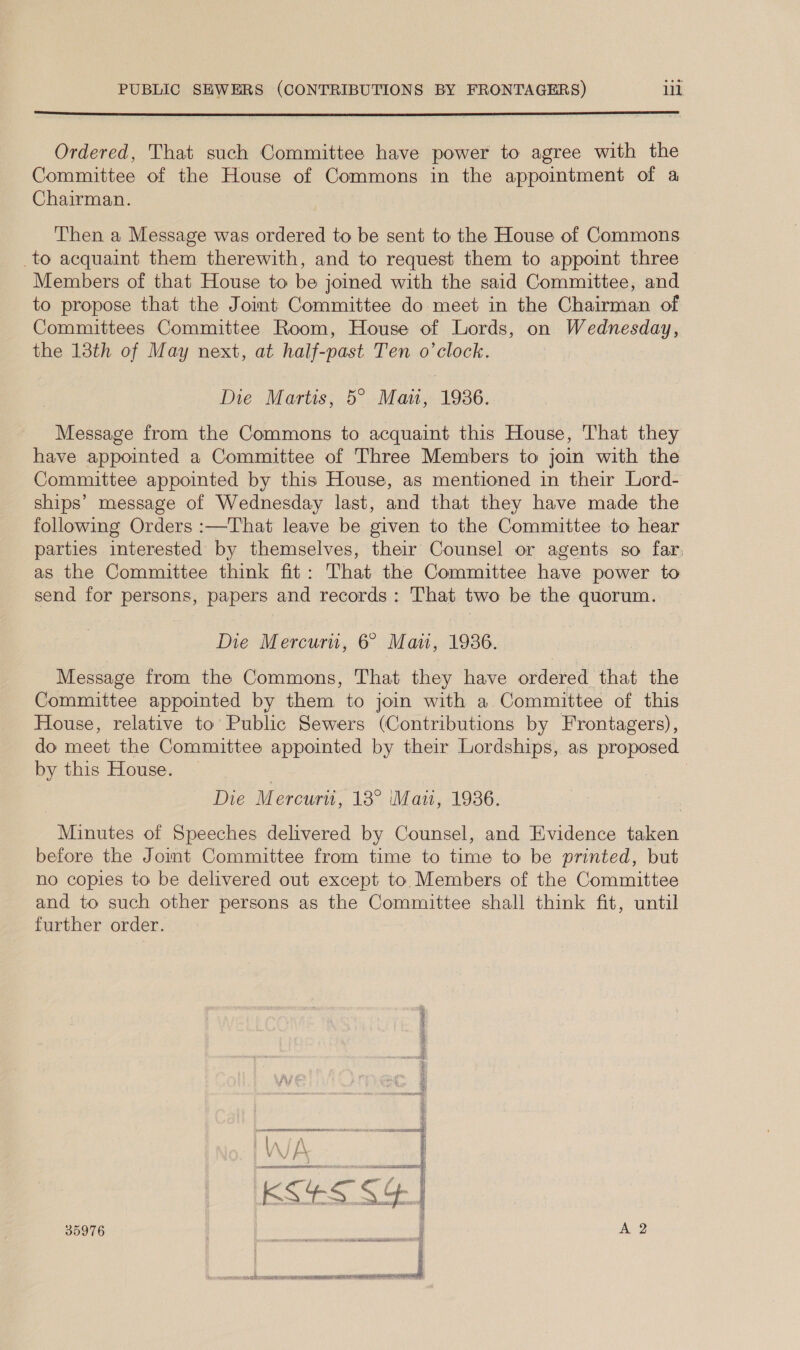  Ordered, That such Committee have power to agree with the Committee of the House of Commons in the appointment of a Chairman. Then a Message was ordered to be sent to the House of Commons to acquaint them therewith, and to request them to appoint three Members of that House to be jomed with the said Committee, and to propose that the Joint Committee do meet in the Chairman of Committees Committee Room, House of Lords, on Wednesday, the 13th of May next, at half-past Ten o'clock. Die Martis, 5° Man, 1936. Message from the Commons to acquaint this House, That they have appointed a Committee of Three Members to join with the Committee appointed by this House, as mentioned in their Lord- ships’ message of Wednesday last, and that they have made the following Orders :—That leave be given to the Committee to hear parties interested by themselves, their Counsel or agents so far, as the Committee think fit: That the Committee have power to send for persons, papers and records: That two be the quorum. Die Mercuru, 6 Mai, 1936. Message from the Commons, That they have ordered that the Committee appointed by them to join with a Committee of this House, relative to Public Sewers (Contributions by Frontagers), do meet the Committee appointed by their Lordships, as proposed by this House. © | Die Mercurti, 13° ‘Mazi, 1936. Minutes of Speeches delivered by Counsel, and Evidence taken before the Jomt Committee from time to time to be printed, but no copies to be delivered out except to. Members of the Committee and to such other persons as the Committee shall think fit, until further order. 35976 Ree ert tre an ee A 2