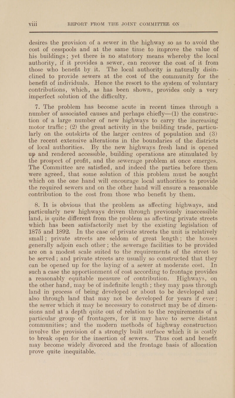 desires the provision of a sewer in the highway so as to avoid the cost of cesspools and at the same time to improve the value of his buildings; yet there is no statutory means whereby the local authority, if it provides a sewer, can recover the cost of it from those who benefit by it. The local authority is naturally disin- clined to provide sewers at the cost of the community for the benefit of individuals. Hence the resort to the system of voluntary contributions, which, as has been shown, provides only a very imperfect solution of the difficulty. 7. The problem has become acute in recent times through a number of associated causes and perhaps chiefly—(1) the construc- tion of a large number of new highways to carry the increasing motor traffic; (2) the great activity in the building trade, particu- larly on the outskirts of the larger centres of population and (3) the recent extensive alterations in the boundaries of the districts of local authorities. By the new highways fresh land is opened up and rendered accessible, building operations are stimulated by the prospect of profit, and the sewerage problem at once emerges. The Committee are satisfied, and indeed the parties before them were agreed, that some solution of this problem must be sought which on the one hand will encourage local authorities to provide the required sewers and on the other hand will ensure a reasonable contribution to the cost from those who benefit by them. 8. It is obvious that the problem as affecting highways, and particularly new highways driven through previously inaccessible land, is quite different from the problem as affecting private streets which has been satisfactorily met by the existing legislation of 1875 and 1892. In the case of private streets the unit is relatively small; private streets are seldom of great length; the houses generally adjoin each other; the sewerage facilities to be provided are on a modest scale suited to the requirements of the street to be served ; and private streets are usually so constructed that they can be opened up for the laying of a sewer at moderate cost. In such a case the apportionment of cost according to frontage provides a reasonably equitable measure of contribution. Highways, on the other hand, may be of indefinite length ; they may pass through land in process of being developed or about to be developed and also through land that may not be developed for years if ever; the sewer which it may be necessary to construct may be of dimen- sions and at a depth quite out of relation to the requirements of a particular group of frontagers, for it may have to serve distant communities; and the modern methods of highway construction involve the provision of a strongly built surface which it is costly to break open for the insertion of sewers. ‘Thus cost and benefit may become widely divorced and the frontage basis of allocation prove quite inequitable.
