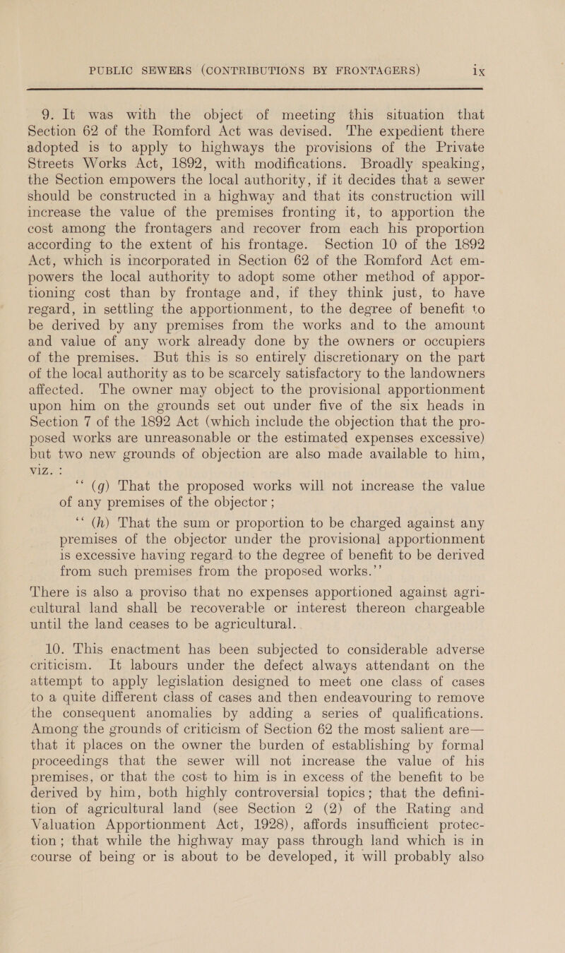 9. It was with the object of meeting this situation that Section 62 of the Romford Act was devised. The expedient there adopted is to apply to highways the provisions of the Private Streets Works Act, 1892, with modifications. Broadly speaking, the Section empowers the local authority, if it decides that a sewer should be constructed in a highway and that its construction will increase the value of the premises fronting it, to apportion the cost among the frontagers and recover from each his proportion according to the extent of his frontage. Section 10 of the 1892 Act, which is incorporated in Section 62 of the Romford Act em- powers the local authority to adopt some other method of appor- tioning cost than by frontage and, if they think just, to have regard, in settling the apportionment, to the degree of benefit to be derived by any premises from the works and to the amount and value of any work already done by the owners or occupiers of the premises. But this is so entirely discretionary on the part of the local authority as to be scarcely satisfactory to the landowners affected. ‘The owner may object to the provisional apportionment upon him on the grounds set out under five of the six heads in Section 7 of the 1892 Act (which include the objection that the pro- posed works are unreasonable or the estimated expenses excessive) but two new grounds of objection are also made available to him, VA ‘“ (g) That the proposed works will not increase the value of any premises of the objector ; ““ (h) That the sum or proportion to be charged against any premises of the objector under the provisional apportionment is excessive having regard to the degree of benefit to be derived from such premises from the proposed works.’’ There is also a proviso that no expenses apportioned against agri- cultural land shall be recoveraktle or interest thereon chargeable until the land ceases to be agricultural. 10. This enactment has been subjected to considerable adverse criticism. It labours under the defect always attendant on the attempt to apply legislation designed to meet one class of cases to a quite different class of cases and then endeavouring to remove the consequent anomalies by adding a series of qualifications. Among the grounds of criticism of Section 62 the most salient are— that it places on the owner the burden of establishing by formal proceedings that the sewer will not increase the value of his premises, or that the cost to him is in excess of the benefit to be derived by him, both highly controversial topics; that the defini- tion of agricultural land (see Section 2 (2) of the Rating and Valuation Apportionment Act, 1928), affords insufficient protec- tion; that while the highway may pass through land which is in course of being or is about to be developed, it will probably also