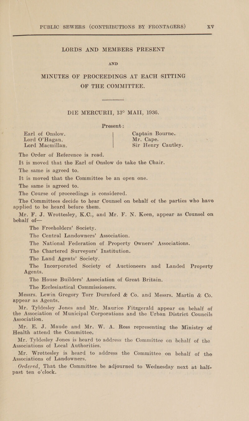 A EMR RIS SAID SES ES Aer aS en Ne SL ER LORDS AND MEMBERS PRESENT AND MINUTES OF PROCEEDINGS AT EACH SITTING OF THE COMMITTEE. DIE MERCURIT, 18° MAIT, 1936. Present : Earl of Onslow. Captain Bourne. Lord O’ Hagan. Mr. Cape. Lord Macmillan. Sir Henry Cautley. The Order of Reference is read. It is moved that the Earl of Onslow do take the Chair. The same is agreed to. It is moved that the Committee be an open one. The same is agreed to. The Course of proceedings is considered. The Committees decide to hear Counsel on behalf of the parties who have applied to be heard before them. Mr. F. J. Wrottesley, K.C., and Mr. F. N. Keen, appear as Counsel on behalf of— The Freeholders’ Society. The Central Landowners’ Association. The National Federation of Property Owners’ Associations. The Chartered Surveyors’ Institution. The Land Agents’ Society. N eee Incorporated Society of Auctioneers and Landed Property gents. The House Builders’ Association of Great Britain. The Ecclesiastical Commissioners. Messrs. Lewin Gregory Torr Durnford &amp; Co. and Messrs. Martin &amp; Co. appear as Agents. Mr. Tyldesley Jones and Mr. Maurice Fitzgerald appear on behalf of the Association of Municipal Corporations and the Urban District Councils Association. _ Mr. KE. J. Maude and Mr. W. A. Ross representing the Ministry of Health attend the Committee. Mr. Tyldesley Jones is heard to address the Committee on behalf of the Associations of Local Authorities. Mr. Wrottesley is heard to address the Committee on behalf of the Associations of Landowners. Ordered, That the Committee be adjourned to Wednesday next at half- past ten o’clock.