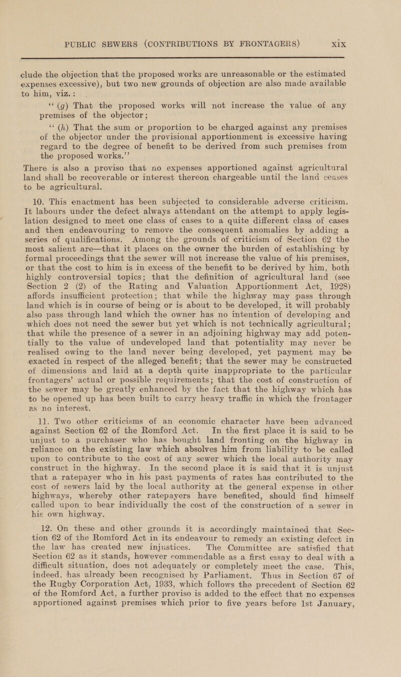  clude the objection that the proposed works are unreasonable or the estimated expenses excessive), but two new grounds of objection are also made available to him, viz. : ‘‘(g) That the proposed works will not increase the value of any premises of the objector ; ‘‘(h) That the sum or proportion to be charged against any premises of the objector under the provisional apportionment is excessive having regard to the degree of benefit to be derived from such premises from the proposed works.”’ There is also a proviso that no expenses apportioned against agricultural land shall be recoverable or interest thereon chargeable until the land ceases to be agricultural. 10. This enactment has been subjected to considerable adverse criticism. It labours under the defect always attendant on the attempt to apply legis- lation designed to meet one class of cases to a quite different class of cases and then endeavouring to remove the consequent anomalies by adding a series of qualifications. Among the grounds of criticism of Section 62 the most salient are—that it places on the owner the burden of establishing by formal proceedings that the sewer will not increase the value of his premises, or that the cost to him is in excess of the benefit to be derived by him, both highly controversial topics; that the definition of agricultural land (see Section 2 (2) of the Rating and Valuation Apportionment Act, 1928) affords insufficient protection; that while the highway may pass through land which is in course of being or is about to be developed, it will probably also pass through land which the owner has no intention of developing and which does not need the sewer but yet which is not technically agricultural ; that while the presence of a sewer in an adjoining highway may add poten- tially to the value of undeveloped land that potentiality may never be realised owing to the land never being developed, yet payment may be exacted in respect of the alleged benefit; that the sewer may be constructed of dimensions and laid at a depth quite inappropriate to the particular frontagers’ actual or possible requirements; that the cost of construction of the sewer may be greatly enhanced by the fact that the highway which has to be opened up has been built to carry heavy traffic in which the frontager as no interest. 11. Two other criticisms of an economic character have been ‘advanced against Section 62 of the Romford Act. In the first place it is said to be unjust to a purchaser who has bought land fronting on the highway in reliance on the existing law which absolves him from liability to be called upon to contribute to the cost of any sewer which the local authority may construct in the highway. In the second place it is said that it is unjust that a ratepayer who in his past payments of rates has contributed to the cost of sewers laid by the local authority at the general expense in other highways, whereby other ratepayers have benefited, should find himself called upon to bear individually the cost of the construction of a sewer in his own highway. 12. On these and other grounds it is accordingly maintained that Sec- tion 62 of the Romford Act in its endeavour to remedy an existing defect in the law has created new injustices. The Committee are satisfied that Section 62 as it stands, however commendable as a first essay to deal with a difficult situation, does not adequately or completely meet the case. This, indeed, has already been recognised by Parliament. Thus in Section 67 of the Rugby Corporation Act, 1933, which follows the precedent of Section 62 of the Romford Act, a further proviso is added to the effect that no expenses apportioned against premises which prior to five years before Ist January,