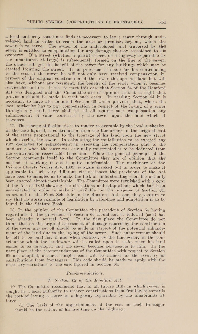 a local authority sometimes finds it necessary to lay a sewer through unde- veloped land in order to reach the area or premises beyond, which the sewer is to serve. The owner of the undeveloped land traversed by the sewer is entitled to compensation for any damage thereby occasioned to his property. If a street (whether a private street or a highway repairable by the inhabitants at large) is subsequently formed on the line of the sewer, the owner will get the benefit of the sewer for any buildings which may be erected fronting the street. If no provision is made for his contributing to the cost of the sewer he will not only have received compensation, in respect of the original construction of the sewer through his land but will also have, without any payment, the benefit of the sewer when it becomes serviceable to him. It was to meet this case that Section 64 of the Romford Act was designed and the Committee are of opinion that it is right that provision should be made to meet such cases. In reading Section 64 it is necessary to have also in mind Section 66 which provides that, where the local authority has to pay compensation in respect of the laying of a sewer through any land, there shall be set off against such compensation any enhancement of value conferred by the sewer upon the land which it traverses. 17. The scheme of Section 64 is to render recoverable by the local authority, in the case figured, a contribution from the landowner to the original cost of the sewer proportional to the frontage of his land upon the new street which overlies the sewer. In calculating the contribution to be exacted any sum deducted for enhancement in assessing the compensation paid to the landowner when the sewer was originally constructed is to be deducted from the contribution recoverable from him. While the general principle of the Section commends itself to the Committee they are of opinion that the method of working it out is quite indefensible. The machinery: of the Private Streets Works Act, 1892, is again invoked but in order to make it applicable to such very different circumstances the provisions of the Act have been so mangled as to make the task of understanding what has actually been enacted almost inextricable. The Committee were furnished with a copy of the Act of 1892 showing the alterations and adaptations which had been necessitated in order to make it available for the purposes of Section 64, as set out in the First Schedule to the Romford Act, and they venture to say that no worse example of legislation by reference and adaptation is to be found in the Statute Book. 18. In the opinion of the Committee the precedent of Section 64 having regard also to the provisions of Section 66 should not be followed (as it has been already in several Acts). In the first place the Committee do not think that on the original assessment of damage caused by the construction of the sewer any set off should be made in respect of the potential enhance- ment of the land due to the laying of the sewer. Such enhancement should be left to be paid for, if and when realised, by the landowner, in the con- tribution which the landowner will be called upon to make when his land comes to be developed and the sewer becomes serviceable to him. In the next place, if the recommendations of the Committee with respect to Section 62 are adopted, a much simpler code will be framed for the recovery of contributions from frontagers. This code should be made to apply with the necessary variations to the case figured in Section 64. Recommendations. A. Section 62 of the Romford Act. 19. The Committee recommend that in all future Bills in which power is sought by a local authority to recover contributions from frontagers towards the cost of laying a sewer in a highway repairable by the inhabitants at large— (1) The basis of the apportionment of the cost on each frontager should be the extent of his frontage on the highway :