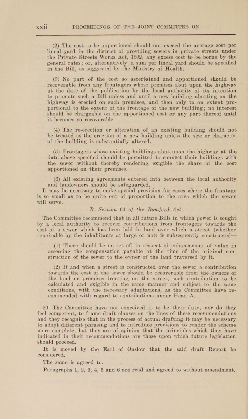 (2) The cost to be apportioned should not exceed the average cost per lineal yard in the district of providing sewers in private streets under the Private Streets Works Act, 1892, any excess cost to be borne by the general rates; or, alternatively, a sum per lineal yard should be specified in the Bill, as suggested by the Ministry of Health. (3) No part of the cost so ascertained and apportioned should be recoverable from any frontagers whose premises abut upon the highway at the date of the publication by the local authority of its intention to promote such a Bill unless and until a new building abutting on the highway is erected on such premises, and then only to an extent pro- portional to the extent of the frontage of the new building; no interest should be chargeable on the apportioned cost or any part thereof until it becomes so recoverable. (4) The re-erection or alteration of an existing building should not be treated as the erection of a new building unless the size or character of the building is substantially altered. (5) Frontagers whose existing buildings abut upon the highway at the date above specified should be permitted to connect their buildings with the sewer without thereby rendering esees the share of the cost apportioned on their premises. (6) All existing agreements entered into between the local authority and landowners should be safeguarded. It may be necessary to make special provision for cases where the frontage is so small as to be quite out of proportion to the area which the sewer will serve. B. Section 64 of the Romford Act. The Committee recommend that in all future Bills in which power is sought by a local authority to recover contributions from frontagers towards the cost of a sewer which has been laid in land over which a street (whether repairable by the inhabitants at large or not) is subsequently constructed— (1) There should be no set off in respect of enhancement of value in assessing the compensation payable at the time of the original con- struction of the sewer to the owner of the land traversed by it. (2) If and when a street is constructed over the sewer a contribution towards the cost of the sewer should be recoverable from the owners of the land or premises fronting on the street, such contribution to be calculated and exigible in the same manner and subject to the same conditions, with the necessary adaptations, as the Committee have re- commended with regard to contributions under Head A. 20. The Committee have not conceived it to be their duty, nor do they feel competent, to frame draft clauses on the lines of these recommendations and they recognise that in the process of actual drafting it may be necessary to adopt different phrasing and to introduce provisions to render the scheme more complete, but they are of opinion that the principles which they have indicated in their recommendations are those wpon which future legislation should proceed. It is moved by the Earl of Onslow that the said draft Report be considered. The same is agreed to. Paragraphs 1, 2, 3, 4, 5 and 6 are read and agreed to without amendment.