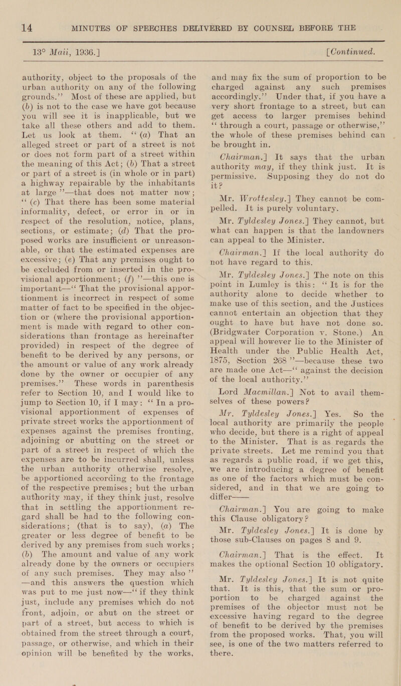  13° Maii, 1936.]  authority, object to the proposals of the urban authority on any of the following grounds.’’ Most of these are applied, but (b) is not to the case we have got because you will see it is inapplicable, but we take all these others and add to them. Let us look at them. ‘‘(a) That an alleged street or part of a street is not or does not form part of a street within the meaning of this Act; (b) That a street or part of a street is (in whole or in part) a highway repairable by the inhabitants at large ’’—that does not matter now; ‘‘(c) That there has been some material informality, defect, or error in or in respect of the resolution, notice, plans, sections, or estimate; (d) That the pro- posed works are insufficient or unreason- able, or that the estimated expenses are excessive; (¢) That any premises ought to be excluded from or inserted in the pro- visional apportionment; (f) ’’—this one is important—‘‘ That the provisional appor- tionment is incorrect in respect of some matter of fact to be specified in the objec- tion or (where the provisional apportion- ment is made with regard to other con- siderations than frontage as hereinafter provided) in respect of the degree of benefit to be derived by any persons, or the amount or value of any work already done by the owner or occupier of any premises.’? These words in parenthesis refer to Section 10, and I would like to jump to Section 10, if I may: ‘‘ In a pro- visional apportionment of expenses of private street works the apportionment of expenses against the premises fronting, adjoining or abutting on the street or part of a street in respect of which the expenses are to be incurred shall, unless the urban authority otherwise resolve, be apportioned according to the frontage of the respective premises; but the urban authority may, if they think just, resolve that in settling the apportionment re- gard shall be had to the following con- siderations; (that is to say), (a) The gcreater or less degree of benefit to be derived by any premises from such works; (b) The amount and value of any work already done by the owners or occupiers of any such premises. They may also ’’ and this answers the question which was put to me just now—‘‘if they think just, 1uclude any premises which do not front, adjoin, or abut on the street or part of a street, but access to which is obtained from the street through a court, passage, or otherwise, and which in their opinion will be benefited by the works,  [ Continued. and may fix the sum of proportion to be charged against any such premises accordingly.’? Under that, if you have a very short frontage to a street, but can get access to larger premises behind ‘‘ through a court, passage or otherwise,”’ the whole of these premises behind can be brought in. Chairman.] It says that the urban authority may, if they think just. It is permissive. Supposing they do not do it? Mr. Wrottesley.| They cannot be com- pelled. It is purely voluntary. Mr. Tyldesley Jones.| They cannot, but what can happen is that the landowners can appeal to the Minister. Chairman.] If the local authority do not have regard to this. Mr. Tyldesley Jones.] The note on this point in Lumley is this: ‘‘ It is for the authority alone to decide whether to make use of this section, and the Justices cannot entertain an objection that they ought to have but have not done so. (Bridgwater Corporation v. Stone.) An appeal will however lie to the Minister of Health under the Public Health Act, 1875, Section 268 ’’—because: these two are made one Act—‘‘ against the decision of the local authority.’’ Lord Macmillan.] Not to avail them- selves of these powers? Mr. Tyldesley Jones.] Yes. So the local authority are primarily the people who decide, but there is a right of appeal to the Minister. That is as regards the private streets. Let me remind you that as regards a public road, if we get this, we are introducing a degree of benefit as one of the factors which must be con- sidered, and in that we are going to differ Chairman.] You are going to make this Clause obligatory ? Mr. Tyldesley Jones.] It is done by those sub-Clauses on pages 8 and 9. Chairman.] That is the effect. It makes the optional Section 10 obligatory.  Mr. Tyldesley Jones.] It is not quite that. It is this, that the sum or pro- portion to be charged against the premises of the objector must not be excessive having regard to the degree of benefit to be derived by the premises from the proposed works. That, you will see, is one of the two matters referred to there.