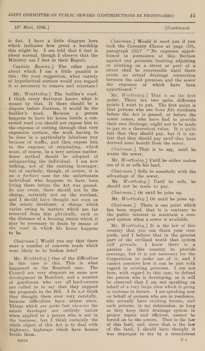  13° Maii, 1936.)  is flat. I have a little diagram here which indicates how great a. hardship this might be. I am told that 6 feet is about normal, though I observe that the Ministry use 7 feet in their Report. Captain Bourne.| The other point about which I am a little puzzled is this: On your suggestion, what variety of hypothetical surface would you regard it as necessary to remove and reinstate? Mr. Wrottesley.]| The builder’s road. I think every Surveyor knows what is meant by that. If there should be a . dispute before Justices, it would be the builder’s road. Because a person happens to have his house beside a con- ereted road you should not expose him to the expense of cutting through that very expensive surface, the work having to be done in a particularly laborious way because of traffic, and then expose him to the expense of reinstating, which must, of course, be a very serious matter. Some method should be adopted of safeguarding the individual. I am now talking, not of the existing frontager, but of anybody, though, of course, it is an a fortiori case for the unfortunate individual who happens to have been living there before the Act was passed. In any event, there should not be the charge, certainly not on the resident, and JI should have thought not even on the estate developer, a charge which varies owing to matters which are far removed from him physically, such as the distance of a housing estate which it may be necessary to drain by means of the road in which his house happens to be. Chairman.| Would you say that there were a number of concrete roads which were likely to be broken into? Mr. Wrottesley.] One of the difficulties in this case “is this. This is what happened in the Romford case: The Council are very eloquent on some new development in Romford, and a number of gentlemen who are all land-owners are called in to say that they support the proposals in the Bill. I do not think they thought them over very carefully, because difficulties have arisen since. Things which are quite fair vis-a-vis the estate developer are entirely unfair when applied to a person who is not in the business; but I think certainly the whole object of this Act is to deal with highways, highways which have houses beside them. 35976 [ Continued. Chavrman.| Would it meet you if you took the Coventry Clause at page (10), paragraph (ii)? ‘‘ No expenses appor- tioned in pursuance of. this Section against any premises fronting adjoining or abutting on a street or part of a street shall be recoverable until there exists an actual drainage connection between the said premises and the sewer the expenses of which have been apportioned.’’ Mr. Wrottesley.| That is on the first point. There are two quite different points I want to put. The first point is that persons who are bona fide residents before the Act is passed, or before the sewer comes, who have had to provide their own drainage, ought not to be made to pay on a theoretical value. It is quite fair that they should pay, but it is un- fair that they should pay until they have derived some benefit from the sewer. Chairman.] That is to say, until h wants the sewer. Mr. Wrottesley.|] Until he either makes use of it or sells his land. Chairman.] Sells to somebody with the advantage of the sewer. Mr. Wrottesley.] Until he sells, he should not be made to pay. Chairman.| Or until he joins up. Mr. Wrottesley.| Or until he joins up. Chairman.| There is one point which has been urged, that it is contrary to the public interest to maintain a cess- pool system when a sewer is available. Mr. Wrottesley.| It is the law of this country that you can drain your cess- pools, and I believe that in the greater part of the civilised world that system still prevails. I know there is a passion in this country to provide sewerage, but it is not necessary for the Corporation to make use of it, and I cannot conceive how it can be just with regard to existing premises. J am not here, with regard to this case, to defend the person who is developing, so it will be observed that I am not speaking on behalf of a very large class which is going to increase in future. 1] am speaking now on behalf of persons who are in residence, who actually have existing houses, and such persons, in my submission, so long as they keep their drainage system in proper repair and efficient, cannot be forced on to the sewers. That is the law of this land, and, since that is the law of the land, I should have thought it was improper to try by a roundabout C 4