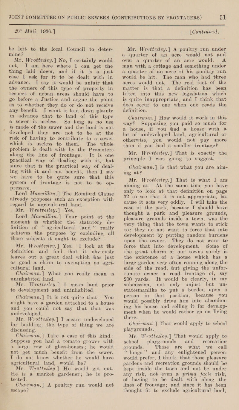  20° Mati, 1986.] [ Continued.  be left to the local Council to deter- mine? Mr. Wrottesley.] No, I certainly would not, JI am here where I can get the thing laid down, and if it is a just case I ask for it to be dealt with in advance. I say it would be unfair that the owners of this type of property in respect of urban areas should have to go before a Justice and argue the point as to whether they do or do not receive any benefit. I want it laid down plainly in advance that to land of this type a sewer is useless. So long as no use is made of the sewer and the land is not developed they are not to be at: the risk of having to contribute to a sewer which is useless to them. ‘The whole problem is dealt with by the Promoters along the line of frontage. It is one practical way of dealing with it, but since that is the practical way of deal- ing with it and not benefit, then I say we have to be quite sure that this system of frontage is not to be op- pressive. Lord Macmillan.] The Romford Clause already proposes such an exception with regard to agricultural land. Mr. Wrottesley.] Yes, Lord Macmillan.] Your point at the moment is whether the statutory de- finition of ‘‘ agricultural land” really achieves the purpose by excluding all those subjects it ought to exclude? Mr. Wrottesley.| Yes. I look at the definition and find that it obviously leaves out a great deal which has just as good a claim to exemption as agri- cultural land. Chairman.| What you really mean is uninhabited land. Mr. Wrottesley.| I mean land prior to development and uninhabited, Chairman.| It is not quite that. You might have a garden attached to a house and you could not say that that was undeveloped. Mr. Wrottesley.| I meant undeveloped for building, the type of thing we are discussing. Chairman.] Take a case of this kind: Suppose you had a tomato grower with a large row of glass-houses; he would not get much benefit from the sewer. I do not know whether he would have agricultural land, would he? Mr. Wrottesley.| He would get out. He is a market gardener; he is pro- tected. Chairman.] A poultry run would not escape ? Mr. Wrottesley.|] A poultry run under a quarter of an acre would not and over a quarter of an acre would. A man with a cottage and something under a quarter of an acre of his poultry run would be hit. The man who had three acres would not. The real fact of the matter is that a definition has been lifted into this new legislation which is quite inappropriate, and I think that does occur to one when one reads the definition. Chairman.| How would it work in this way? Supposing you paid so much for a thouse, if you thad a house with a lot of undeveloped land, agricultural or otherwise, you would not pay more than if you had a smaller frontage? Mr. Wrottesley.| That is exactly the principle I was going to suggest, Chairman.] Is that what you are aim- ing atP Mr. Wrottesley.| That is what I am aiming at. At the same time you have only to look at that definition on page 32 to see that it is not appropriate, be- cause it acts very oddly. I will take the case of the park, because I should have thought a park and pleasure grounds, pleasure grounds inside a town, was the very thing that the town wants to stick to; they do not want to force that into development by putting random burdens upon the owner. They do not want to force that into development. Some of the great charm of our towns surely is the existence of a house which has a large garden very often running along the side of the road, but giving the unfor- tunate owner a road frontage of, say 200 yards. It would be clearly, in my submission, not only unjust but un- statesmanlike to put a burden upon a person in that position, because you would possibly drive him into abandon- ing his house and selling it for develop- ment when he would rather go on living there. Chairman.| That would apply to school playgrounds. Mr. Wrottesley.| That would apply to school playgrounds and recreation grounds. Those are what we call ‘‘lungs’’ and any enlightened person would prefer, I think, that those pleasure: gardens and recreation grounds should be kept inside the town and not be under any risk, not even a prima facie risk, of having to be dealt with along the lines of frontage; and since it has been thought fit to exclude agricultural land,