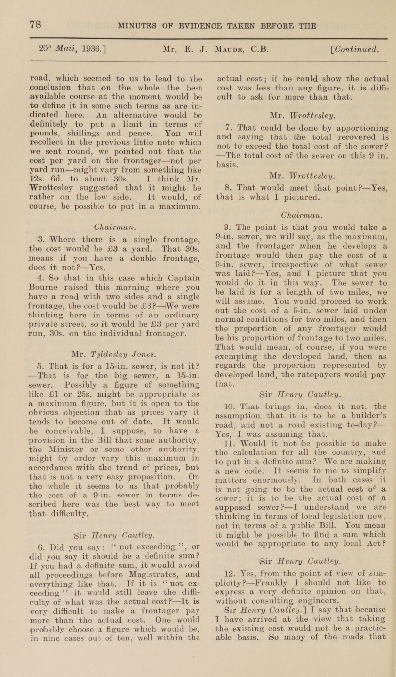  road, which seemed to us to lead to the conclusion that on the whole the best available course at the moment would be to define it in some such terms as are in- dicated here. An alternative would be definitely to put a limit in terms of pounds, shillings and pence. Yon will recollect in the previous little note which we sent round, we pointed out that the cost per yard on the frontager—not per yard run—might vary from something like 12s. 6d. to about 30s. L think. Mr. Wrottesley suggested that it might be rather on the low side. It would, of course, be possible to put in a maximum. Chairman. 3. ‘Where there is a single frontage, the cost would be £3 a yard. That 30s. means if you have a double frontage, does it notP—Yes. 4. So that in this case which Captain Bourne raised this morning where you have a road with two sides and a single frontage, the cost would be £3?—iWe were thinking here in terms of an ordinary private street, so it would be £3 per yard run, 30s. on the individual frontager. Mr. Tyldesley Jones. 5. That is for a 15-in. sewer, is not it? —That is for the big sewer, a 15-in. sewer. Possibly a figure of something like £1 or 25s. might be appropriate as a maximum figure, but it is open to the obvious objection that as prices vary it tends to become out of date. It would be conceivable, I suppose, to have a provision in the Bill that some authority, the Minister or some other authority, might by order vary this maximum in accordance with the trend of prices, but that is not a very easy proposition. On the whole it seems to us that probably the cost of a 9-in. sewer in terms de- scribed here was the best way to meet that difficulty. Sir Henry Canitley. 6. Did you say: ‘“‘ not exceeding ’’, or did you say it should be a definite sum? If you had a definite sum, it would avoid all proceedings before Magistrates, and everything like that. If it is ‘‘ not ex- ceeding ’’? it would still leave the diffi- culty of what was the actual cost?—It is very difficult to make a frontager pay more than the actual cost. One would probably choose a figure which would be, -in nine cases out of ten, well within the actual cost; if he could show the actual cost. was less than any figure, it is diffi- cult to ask for more than that. Mr. Wrottesley. 7. That could be done by apportioning and saying that the total recovered is not to exceed the total cost of the sewer? —The total cost of the sewer on this 9 in. basis. Mr. Wrottesley. 8. That would meet that point ?—Yes, that is what I pictured. Chairman. 9. The point is that you would take a 9-in, sewer, we will say, as the maximum, and the frontager when he develops a frontage would then pay the cost of a 9-in. sewer, irrespective of what sewer was laidP—Yes, and I picture that you would do it in this way. The sewer to be laid is for a length of two miles, we will assume. You would proceed to work out the cost of a 9-in. sewer laid under normal conditions for two miles, and then the proportion of any frontager would be his proportion of frontage to two miles. That would mean, of course, if you were exempting the developed land, then as regards the proportion represented by developed land, the ratepayers would pay that. Sir Henry Cautley. 10. That brings in, does it not, the assumption that it is to be a builder’s road, and not a road existing to-day ?— Yes, I was assuming that. 11. Would it not be possible to make the calculation for all the country, and to put in a definite sum? ‘We are making a new code. It seems to me to simplify matters enormously. In both cases it is not going to be the actual cost of a sewer; it is to be the actual cost of a supposed sewer?—I understand we are thinking in terms of local legislation now, not in terms of a public Bill. You mean it might be possible to find a sum which would ‘be appropriate to any local Act? Sir Henry Cautley. 12. Yes, from the point of view of sim- plicity?’—Frankly I should not like to express a very definite opinion on that, without consulting engineers. Sir Henry Cautley.] I say that because I have arrived at the view that taking the existing cost. would not be a practic- able basis. So many of the roads that