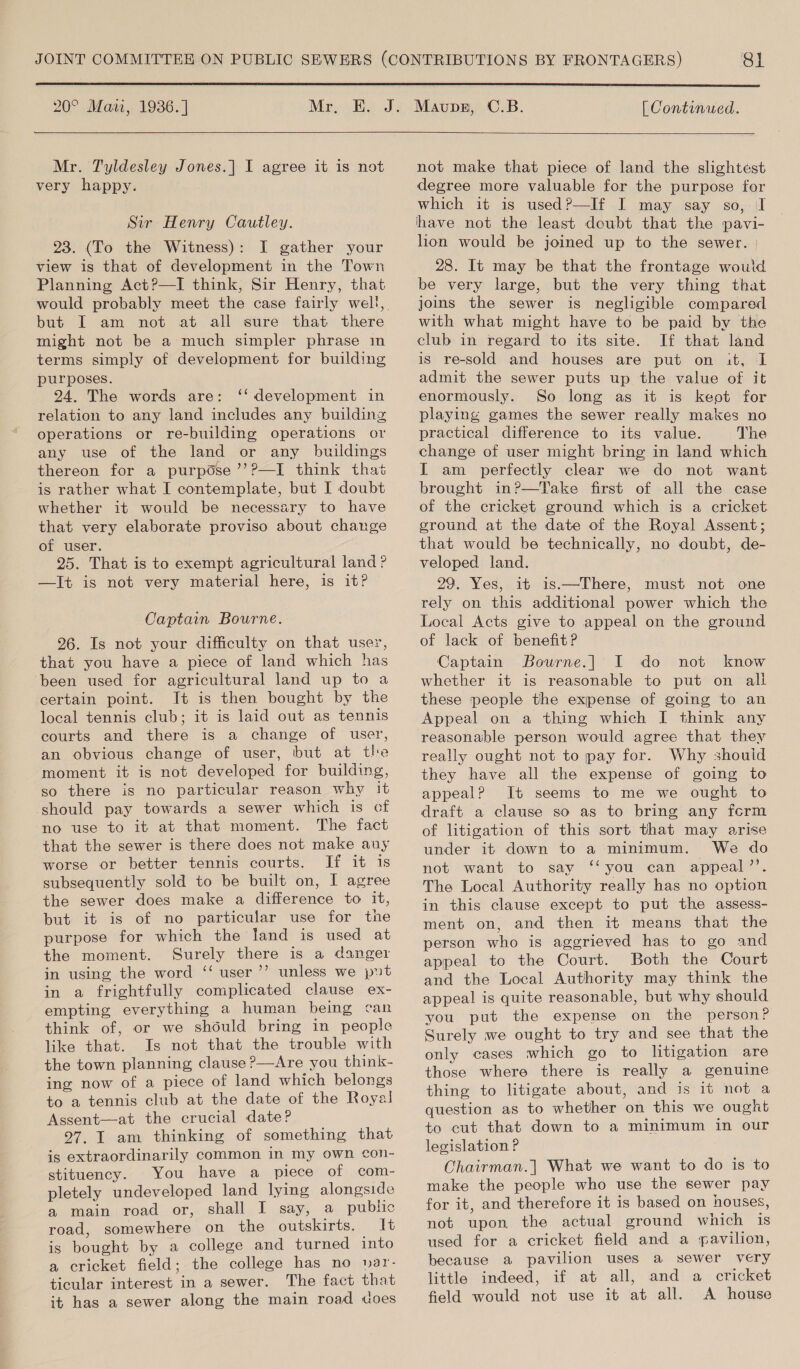  20° Mati, 1936.] Mr, Mr. Tyldesley Jones.] I agree it is not very happy. Sir Henry Cautley. 23. (To the Witness): I gather your view is that of development in the Town Planning Act?—TI think, Sir Henry, that but I am not at all sure that there might not be a much simpler phrase in terms simply of development for building purposes. 24. The words are: ‘‘ development in relation to any land includes any building operations or re-building operations or any use of the land or any buildings thereon for a purpose ’’?—I think that is rather what I contemplate, but I doubt whether it would be necessary to have that very elaborate proviso about change of user. 25. That is to exempt agricultural land ? —It is not very material here, is it? Captain Bourne. 26. Is not your difficulty on that user, that you have a piece of land which has been used for agricultural land up to a certain point. It is then bought by the local tennis club; it is laid out as tennis courts and there is a change of user, an obvious change of user, but at the moment it is not developed for building, so there is no particular reason why it should pay towards a sewer which is of no use to it at that moment. The fact that the sewer is there does not make auy worse or better tennis courts. If it is subsequently sold to be built on, I agree the sewer does make a difference to it, but it is of no particular use for the purpose for which the land is used at the moment. Surely there is a danger in using the word ‘‘ user ’’ unless we put in a frightfully complicated clause ex- empting everything a human being can think of, or we shéuld bring in people like that. Is not that the trouble with the town planning clause ?—Are you think- ing now of a piece of land which belongs to a tennis club at the date of the Royal Assent—at the crucial date? 27.1 am thinking of something that is extraordinarily common in my own con- stituency. You have a piece of com- pletely undeveloped land lying alongside a main road or, shall I say, a public road, somewhere on the outskirts. It is bought by a college and turned into a cricket field; the college has no war- ticular interest in a sewer. The fact that it has a sewer along the main road does [ Continued.   not make that piece of land the slightést degree more valuable for the purpose for which it is used?—If I may say so, J Ihave not the least doubt that the pavi- hon would be joined up to the sewer. : 28. It may be that the frontage would be very large, but the very thing that joins the sewer is negligible compared with what might have to be paid by the club in regard to its site. If that land is re-sold and houses are put on it, I admit the sewer puts up the value of it enormously. So long as it is kept for playing games the sewer really makes no practical difference to its value. The change of user might bring in land which IT am perfectly clear we do not want brought in?—Take first of all the case of the cricket ground which is a cricket ground at the date of the Royal Assent; that would be technically, no doubt, de- veloped land. 29. Yes, it is.—There, must not one rely on this additional power which the Local Acts give to appeal on the ground of lack of benefit? Captain Bourne.| I do not know whether it is reasonable to put on all these people the expense of going to an Appeal on a thing which I think any reasonable person would agree that they really ought not to pay for. Why shouid they have all the expense of going to appeal? It seems to me we ought to draft a clause so as to bring any form of litigation of this sort that may arise under it down to a minimum. We do not want to say ‘‘ you can appeal’’. The Local Authority really has no option in this clause except to put the assess- ment on, and then it means that the person who is aggrieved has to go and appeal to the Court. Both the Court and the Local Authority may think the appeal is quite reasonable, but why should you put the expense on the person? Surely we ought to try and see that the only cases which go to litigation are those where there is really a genuine thing to litigate about, and is it not a question as to whether on this we ought to cut that down to a minimum in our legislation ? Chairman.] What we want to do is to make the people who use the sewer pay for it, and therefore it is based on houses, not upon the actual ground which is used for a cricket field and a pavilion, because a pavilion uses a sewer very little indeed, if at all, and a cricket field would not use it at all. A house