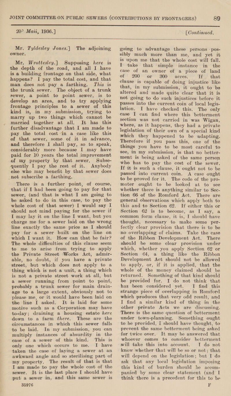 Mr. Tyldesley Jones.| The adjoining owner. eh i Mr. Wrottesley.| Supposing here is the depth of the road, and all I have is a building frontage on that side, what happens? I pay the total cost, and that man does not pay a farthing. This is the trunk sewer. The object of a trunk sewer, a point to point sewer, is to develop an area, and to try applying frontage principles to a sewer of this kind is, in my submission, trying to marry up two things which cannot be married together at all. It has this further disadvantage that I am made to pay the total cost in a case like this of that sewer, some of it in advance, and therefore I shall pay, so to speak, considerably more because I may have paid for 10 years the total improvement of my property by that sewer, Subse- quently I pay the rest of it. Anybody else who may benefit by that sewer does -not subscribe a farthing. There is a further point, of course, that if I had been going to pay for that sewer, (and that is what I am going to be asked to do in this case, to pay the whole cost of that sewer) I would say I should not mind paying for the sewer if I may lay it on the line I want, but you charge me for a sewer laid on the wrong line exactly the same price as I should pay for a sewer built on the line on which I want it. How can that be fair? The whole difficulties of this clause seem to me to arise from trying to apply the Private Street ‘Works Act, admir- able, no doubt, if you have a private street, but which does not apply to a thing which is not a unit, a thing which is not a private street work at all, but a@ sewer running from point to. point, probably a trunk sewer for main drain- age to a large extent, obviously not to please me, or it would have been laid on the line I asked. It is laid for some motive such as a Corporation may have to-day; draining a housing estate here down to a farm there. These are the circumstances in which this sewer falls to be laid. In my submission, you can multiply instances of absurdity in the case of. a sewer of this kind. This is only one which occurs to me. I have taken the case of laying a sewer at an awkward angle and so sterilising part of my property. The result of that is that T am made to pay the whole cost of the sewer. It is the last place I should have put a sewer in, and this same sewer is 35976   going to advantage these persons pos- sibly much more than me, and yet it is upon me that the whole cost will fall. I take that ‘simple instance in the case of an owner of a piece of land ot 200 ‘or 300 acres: if that that, in my submission, it ought to be altered and made quite clear that it is not going to do such injustices before ‘it passes into the current coin of local legis- lation. I have checked this. The only ease I can find where this betterment section was not carried in was Wigan, where, as it happens, they had a private leg slatien of their own of a special kind which they happened to be ‘adapting. Therefore if you pass this, one of the things you have to be most careful to see, in my submission, is that no better- ment is being asked oF the same person who has. to pay the cost of the sewer. If it 1s such a clause, it ought not to be passed into current Goin. A case ought to be proved for it. The code of the pro- moter ought to be locked at to see whether there is anything similar to Sec- tion 66 of the Romford Act. There are general observations which apply both to this and to Section 62. If either this or Section 62 is to become, as I say, a common form clause, it is, I should have thought, necessary to make some _ per- fectly clear provision that there is to be Take the case of the Ribbon Development Act. There should be some clear provision under which, whether you apply Section 62 or a thing like the Ribbon Development Act should not be allowed to apply, or, if it is applied, that the whole of che money claimed should be returned. Something of that kind should be provided for. I do not think that has been considered yet. I find this which produces that very odd result, and I find a similar kind of thing in the There is the same question of betterment under town-planning. Something ought to be provided, I should have thought, to prevent the same betterment being asked for twice over. It may be answered that betterment T do not know whether that will be so or not; that will depend on the legislation; but I do ask that any local legislation imposing panied by some clear statement (and I think there is a precedent for this to be F