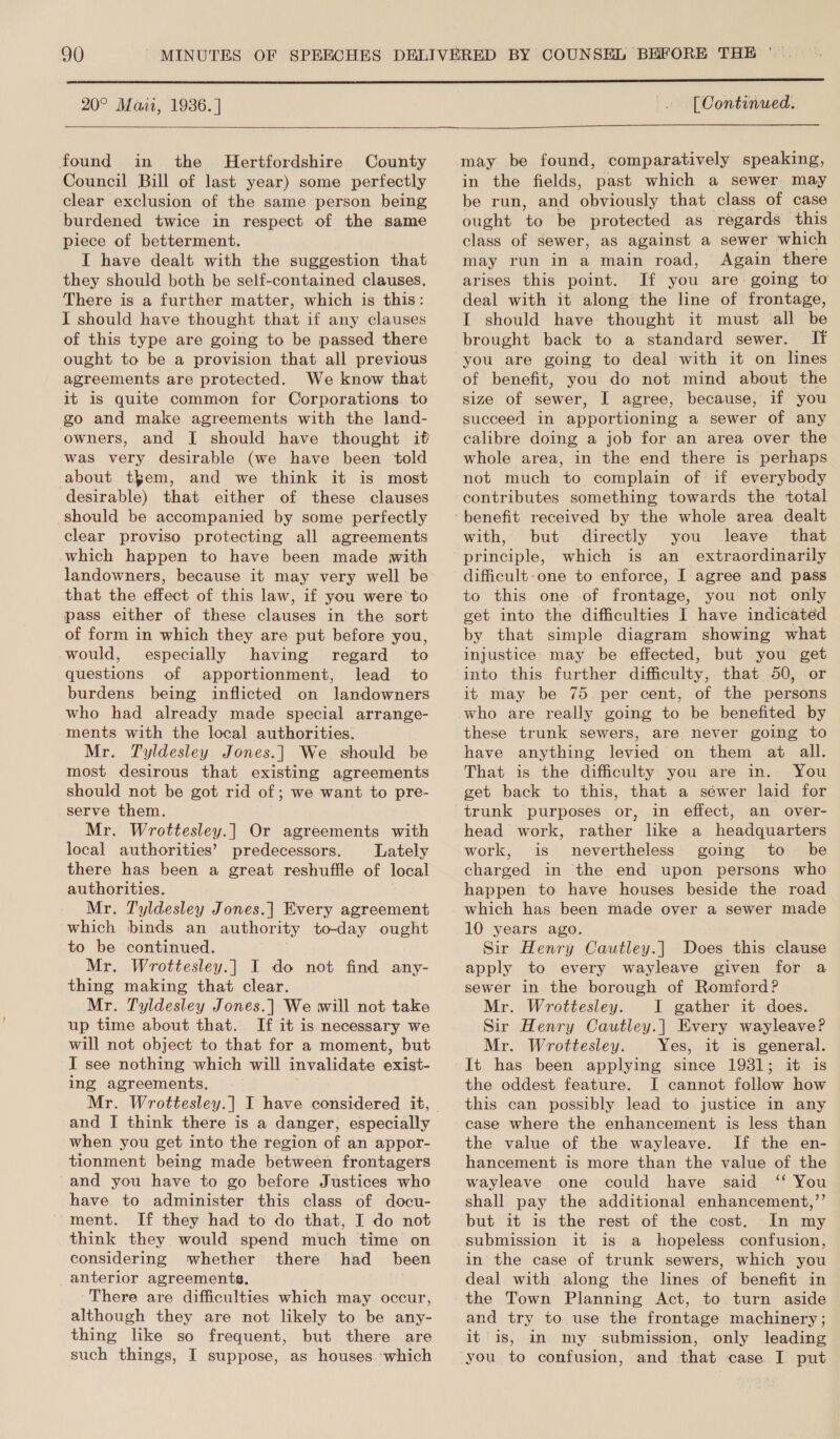  20° Mazi, 1936. ] [ Continued.   found in the Hertfordshire County Council Bill of last year) some perfectly clear exclusion of the same person being burdened twice in respect of the same piece of betterment. I have dealt with the suggestion that they should both be self-contained clauses, There is a further matter, which is this: I should have thought that if any clauses of this type are going to be passed there ought to be a provision that all previous agreements are protected. We know that it 1s quite common for Corporations to go and make agreements with the land- owners, and I should have thought it was very desirable (we have been told about teem, and we think it is most desirable) that either of these clauses should be accompanied by some perfectly clear proviso protecting all agreements which happen to have been made with landowners, because it may very well be that the effect of this law, if you were to pass either of these clauses in the sort of form in which they are put before you, would, especially having regard to questions of apportionment, lead to burdens being inflicted on landowners who had already made special arrange- ments with the local authorities. Mr. Tyldesley Jones.|] We should be most desirous that existing agreements should not be got rid of; we want to pre- serve them. Mr, Wrottesley.] Or agreements with local authorities’ predecessors. Lately there has been a great reshuffle of local authorities. Mr. Tyldesley Jones.| Every agreement which binds an authority to-day ought to be continued. Mr. Wrottesley.] I do not find any- thing making that clear. Mr. Tyldesley Jones.] We will not take up time about that. If it is necessary we will not object to that for a moment, but I see nothing which will invalidate exist- ing agreements. and I think there is a danger, especially when you get into the region of an appor- tionment being made between frontagers and you have to go before Justices who have to administer this class of docu- ment. If they had to do that, I do not think they would spend much time on considering whether there had _ been anterior agreements, There are difficulties which may occur, although they are not likely to be any- thing like so frequent, but there are such things, I suppose, as houses.-which may be found, comparatively speaking, in the fields, past which a sewer may be run, and obviously that class of case ought to be protected as regards this class of sewer, as against a sewer which may run in a main road, Again there arises this point. If you are: going to deal with it along the line of frontage, I should have thought it must all be brought back to a standard sewer. If you are going to deal with it on lines of benefit, you do not mind about the size of sewer, I agree, because, if you succeed in apportioning a sewer of any calibre doing a job for an area over the whole area, in the end there is perhaps not much to complain of if everybody contributes something towards the total with, but directly you leave that principle, which is an extraordinarily difficult-one to enforce, I agree and pass to this one of frontage, you not only get into the difficulties I have indicated by that simple diagram showing what injustice may be effected, but you get into this further difficulty, that 50, or it may be 75 per cent, of the persons who are really going to be benefited by these trunk sewers, are never going to have anything levied on them at all. That is the difficulty you are in. You get back to this, that a sewer laid for trunk purposes or, in effect, an over- head work, rather like a headquarters work, is nevertheless going to be charged in the end upon persons who happen to have houses beside the road which has been made over a sewer made 10 years ago. Sir Henry Cautley.] Does this clause apply to every wayleave given for a sewer in the borough of Romford? Mr. Wrottesley. I gather it does. Sir Henry Cautley.] Every wayleave? Mr. Wrottesley. Yes, it is general. It has been applying since 1931; it is the oddest feature. I cannot follow how this can possibly lead to justice in any case where the enhancement is less than the value of the wayleave. If the en- hancement is more than the value of the wayleave one could have said ‘‘ You shall pay the additional enhancement,’’ but it is the rest of the cost. In my submission it is a hopeless confusion, in the case of trunk sewers, which you deal with along the lines of benefit in the Town Planning Act, to turn aside and try to use the frontage machinery ; it is, in my submission, only leading