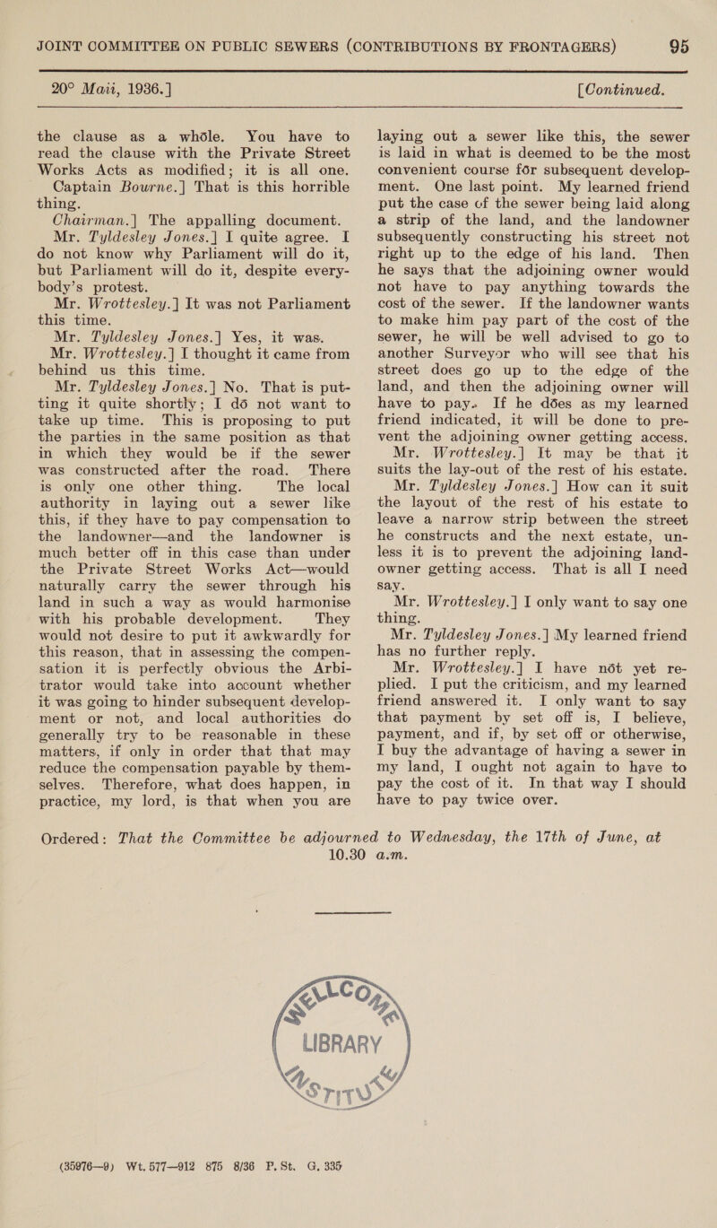  20° Maii, 1936.] the clause as a whdle. You have to read the clause with the Private Street Works Acts as modified; it is all one. Captain Bourne.]| That is this horrible thing. Chairman.| The appalling document. Mr. Tyldesley Jones.] I quite agree. I do not know why Parliament will do it, but Parliament will do it, despite every- body’s protest. Mr. Wrottesley.] It was not Parliament this time. Mr. Tyldesley Jones.] Yes, it was. Mr. Wrottesley.| I thought it came from behind us this time. Mr. Tyldesley Jones.] No. That is put- ting it quite shortly; I dd not want to take up time. This is proposing to put the parties in the same position as that in which they would be if the sewer was constructed after the road. There is only one other thing. The local authority in laying out a sewer like this, if they have to pay compensation to the landowner—and the landowner is much better off in this case than under the Private Street Works Act—would naturally carry the sewer through his land in such a way as would harmonise with his probable development. They would not desire to put it awkwardly for this reason, that in assessing the compen- sation it is perfectly obvious the Arbi- trator would take into account whether it was going to hinder subsequent develop- ment or not, and local authorities do generally try to be reasonable in these matters, if only in order that that may reduce the compensation payable by them- selves. Therefore, what does happen, in practice, my lord, is that when you are [ Continued. laying out a sewer like this, the sewer is laid in what is deemed to be the most convenient course for subsequent develop- ment. One last point. My learned friend put the case cf the sewer being laid along a strip of the land, and the landowner subsequently constructing his street not right up to the edge of his land. Then he says that the adjoining owner would not have to pay anything towards the cost of the sewer. If the landowner wants to make him pay part of the cost of the sewer, he will be well advised to go to another Surveyor who will see that his street does go up to the edge of the land, and then the adjoining owner will have to pay» If he ddes as my learned friend indicated, it will be done to pre- vent the adjoining owner getting access. Mr. Wrottesley.] It may be that it suits the lay-out of the rest of his estate. Mr. Tyldesley Jones.] How can it suit the layout of the rest of his estate to leave a narrow strip between the street he constructs and the next estate, un- less it is to prevent the adjoining land- owner getting access. That is all I need say. Mr. Wrottesley.] I only want to say one thing. Mr. Tyldesley Jones. | My learned friend has no further reply. Mr. Wrottesley.] I have nét yet re- plied. I put the criticism, and my learned friend answered it. I only want to say that payment by set off is, I believe, payment, and if, by set off or otherwise, I buy the advantage of having a sewer in my land, I ought not again to have to pay the cost of it. In that way I should have to pay twice over.  (35976—9) Wt. 577-912 875 8/36 P.St. G, 335