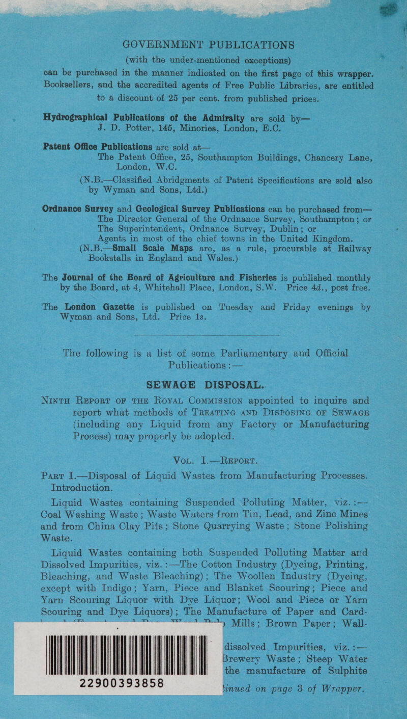  (with the under-mentioned exceptions) can be purchased in the manner indicated on the first page of this wrapper. Booksellers, and the accredited agents of Free Public Libraries, are entitled to a discount of 25 per cent. from published prices. Hydrographical Publications of the Admiralty are sold by— J. D. Potter, 145, Minories, London, E.C. Patent Office Publications are sold at— - The Patent Office, 25, Southampton Buildings, Chancery Lane, London, .W.C. (N.B.—Classified Abridgments of Patent Specifications are sold also by Wyman and Sons, Ltd.) Ordnance Survey and Geological Survey Publications can be purchased from— The Director General of the Ordnance Survey, Southampton ; or The Superintendent, Ordnance Survey, Dublin; or Agents in most of the chief towns in the United Kingdom. (N.B.—Small Scale Maps are, as a rule, procurable at Railway Bookstalls in England and Wales.) The Journal of the Board of Agriculture and Fisheries is published monthly by the Board, at 4, Whitehall Place, London, 8.W. Price 4d., post free. The London Gazette is published on Tuesday and Friday evenings by Wyman and Sons, Ltd. Price 1s.  he following is a list of some Parliamentary and Official Publications :— SEWAGE DISPOSAL. Ninta Report oF THE RoyAL CoMMISSION appointed to inquire and report what methods of TREATING AND DISPOSING OF SEWAGE (including any Liquid from any Factory or Manufacturing Process) may properly be adopted. Vou. I.—REPoRT. Part I.—Disposal of Liquid Wastes from Manufacturing Processes. Introduction. : Liquid Wastes containing Suspended Polluting Matter, viz. :— Coal Washing Waste ; Waste Waters from Tin, Lead, and Zinc Mines and from China Clay Pits; Stone Quarrying Waste; Stone Polishing Waste. Liquid Wastes containing both Suspended Polluting Matter and Dissolved Impurities, viz. :—The Cotton Industry (Dyeing, Printing, Bleaching, and Waste Bleaching); The Woollen Industry (Dyeing, except with Indigo; Yarn, Piece and Blanket Scouring; Piece and Yarn Scouring Liquor with Dye Liquor; Wool and Piece or Yarn Scouring and Dye Liquors) ; The Manufacture of Paper and Card- age Ty Mills; Brown Paper; Wall-       dissolved Impurities, viz. :— Brewery Waste; Steep Water the manufacture of Sulphite tinued on page 8 of Wrapper. 