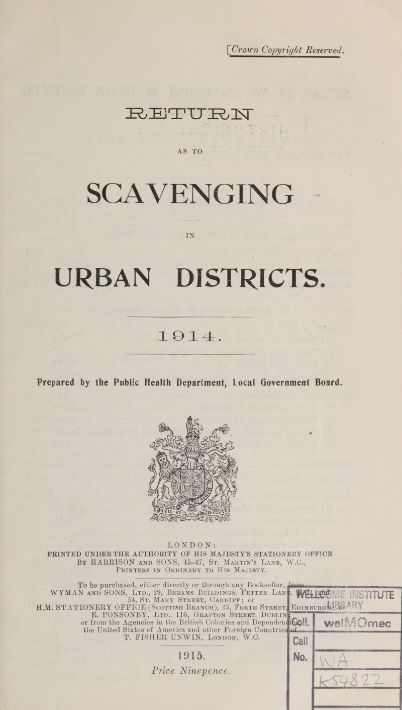 [Crown Copyright Reserved. AS TO. SCAVENGING .- IN URBAN DISTRICTS.  LOLA.  Prepared by the Public Health Depariment, Local Government Board.  PRINTERS IN ORDINARY TO His MAJszEsry.         To be purchased, either directly or through any Bookseller, ga ous S WYMAN anv SONS, Lrp., 29, Bruams Buitpines, Ferrer Lan} INSTITUTE 54, St. Mary STREET, CARDIFF; or sails H.M. STATIONERY OFFICE (Scorrtisu Brancou), 23, ForTH STREET E. PONSONBY, Lrp., 116, Grarron STREET, DuBLIN§ or from the Agencies in the British Colonies and Dependeng the United States of America and other Foreign Countriegpok. T. FISHER UNWIN, Lonpon, W.C. LIPO: Price Ninepence. PAY Epinnurotstide mary 