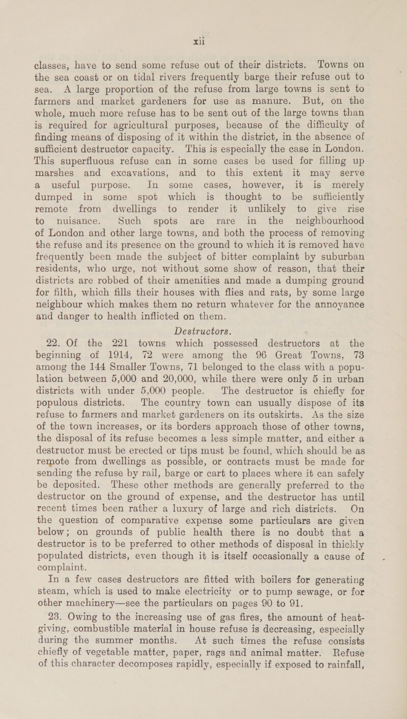 classes, have to send some refuse out of their districts. ‘Towns on the sea coast or on tidal rivers frequently barge their refuse out to sea. A large proportion of the refuse from large towns is sent to farmers and market gardeners for use as manure. But, on the whole, much more refuse has to be sent out of the large towns than is required for agricultural purposes, because of the difficulty of finding means of disposing of it within the district, in the absence of sufficient destructor capacity. This is especially the case in London. This superfluous refuse can in some cases be used for filling up marshes and excavations, and to this extent it may serve a useful purpose. In some cases, however, it is merely dumped in some spot which is thought to be _ sufficiently remote from dwellings to render it unlikely to give rise to nuisance. Such spots are rare in the neighbourhood of London and other large towns, and both the process of removing the refuse and its presence on the ground to which it is removed have frequently been made the subject of bitter complaint by suburban residents, who urge, not without some show of reason, that their districts are robbed of their amenities and made a dumping ground for filth, which fills their houses with flies and rats, by some large neighbour which makes them no return whatever for the annoyance and danger to health inflicted on them. Destructors. 22. Of the 221 towns which possessed destructors at the beginning of 1914, 72 were among the 96 Great Towns, 738 among the 144 Smaller Towns, 71 belonged to the class with a popu- lation between 5,000 and 20,000, while there were only 5 in urban districts with under 5,000 people. ‘The destructor is chiefly for populous districts. The country town can usually dispose of its refuse to farmers and market gardeners on its outskirts. As the size of the town increases, or its borders approach those of other towns, the disposal of its refuse becomes a less simple matter, and either a destructor must be erected or tips must be found, which should be as remote from dwellings as possible, or contracts must be made for sending the refuse by rail, barge or cart to places where it can safely be deposited. These other methods are generally preferred to the destructor on the ground of expense, and the destructor has until recent times been rather a luxury of large and rich districts. On the question of comparative expense some particulars are given below; on grounds of public health there is no doubt that a destructor is to be preferred to other methods of disposal in thickly populated districts, even though it is itself occasionally a cause of complaint. In a few cases destructors are fitted with boilers for generating steam, which is used to make electricity or to pump sewage, or for other machinery—see the particulars on pages 90 to 91. 23. Owing to the increasing use of gas fires, the amount of heat- giving, combustible material in house refuse is decreasing, especially during the summer months. At such times the refuse consists chiefly of vegetable matter, paper, rags and animal matter. Refuse of this character decomposes rapidly, especially if exposed to rainfall,