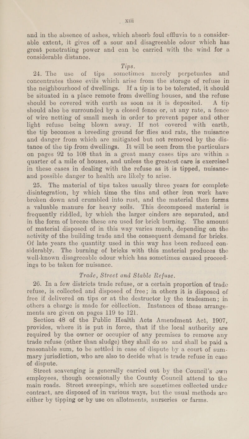 eee.cis) and in the absence of ashes, which absorb foul effluvia to a consider- able extent, it gives off a sour and disagreeable odour which has great penetrating power and can be earried with the wind for a considerable distance. Tips. 24. The use of tips sometimes merely perpetuates and concentrates those evils which arise from the storage of refuse in the neighbourhood of dwellings. If a tip is to be tolerated, it should be situated in a place remote from dwelling houses, and the refuse should be covered with earth as soon as it is deposited. A tip should also be surrounded by a closed fence or, at any rate, a fence of wire netting of small mesh in order to prevent paper and other light refuse being blown away. If not covered with earth, the tip becomes a breeding ground for flies and rats, the nuisance and danger from which are mitigated but not removed by the dis- tance of the tip from dwellings. It will be seen from the particulars on pages 92 to 108 that in a great many cases tips are within a quarter of a mile of houses, and unless the greatest care is exercised in these cases in dealing with the refuse as it is tipped, nuisance and possible danger to health are likely to arise. 25. The material of tips takes usually three years for complete disintegration, by which time the tins and other iron work have broken down and crumbled into rust, and the material then forms a valuable manure for heavy soils. This decomposed material is frequently riddled, by which the larger cinders are separated, and in the form of breeze these are used for brick burning. The amount of material disposed of in this way varies much, depending on the activity of the building trade and the consequent demand for bricks. Of late years the quantity used in this way has been reduced con- siderably. The burning of bricks with this material produces the well-known disagreeable odour which has sometimes caused proceed- ings to be taken for nuisance. Trade, Street and Stable Refuse. 26. In a few districts trade refuse, or a certain proportion of trade refuse, is collected and disposed of free; in others it is disposed of free if delivered on tips or at the pe ane ee by the tradesmen; in others a charge is made for collection. Instances of these arrange- ments are given on pages 119 to 121. Section 48 of the Public Health Acts Amendment Acs, 1907, provides, where it is put in force, that if the local authority are required by the owner or occupier of any premises to remove any trade refuse (other than sludge) they shall do so and shall be paid a reasonable sum, to be settled in case of dispute by a court of sum- mary jurisdiction, who are also to decide what is trade refuse in case of dispute. Street scavenging is generally carried out by the Council’s own employees, though occasionally the County Council attend to the main roads. Street sweepings, which are sometimes collected under contract, are disposed of in various ways, but the usual methods are either by tipping or by use on allotments, nurseries or farms.