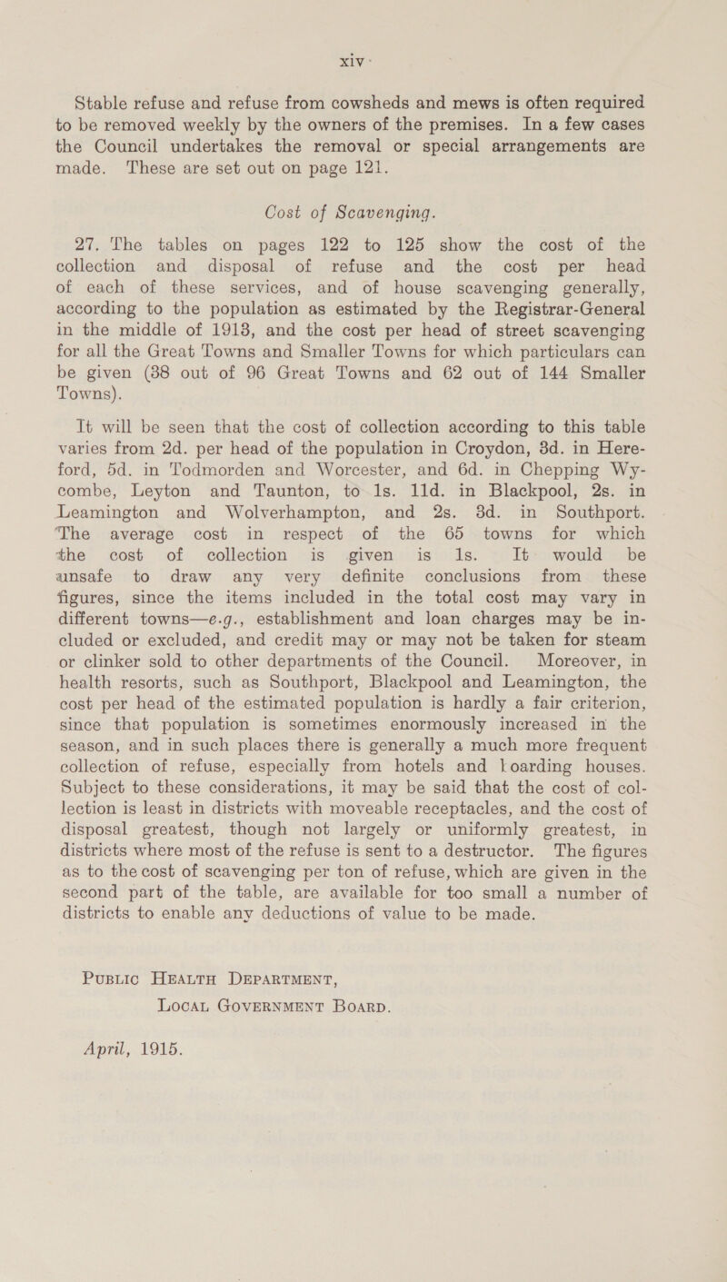 XIV: Stable refuse and refuse from cowsheds and mews is often required to be removed weekly by the owners of the premises. In a few cases the Council undertakes the removal or special arrangements are made. These are set out on page 121. Cost of Scavenging. 27, The tables on pages 122 to 125 show the cost of the collection and disposal of refuse and the cost per head of each of these services, and of house scavenging generally, according to the population as estimated by the Registrar-General in the middle of 1918, and the cost per head of street scavenging for all the Great Towns and Smaller Towns for which particulars can be given (88 out of 96 Great Towns and 62 out of 144 Smaller Towns). It will be seen that the cost of collection according to this table varies from 2d. per head of the population in Croydon, 3d. in Here- ford, 5d. in Todmorden and Worcester, and 6d. in Chepping Wy- combe, Leyton and Taunton, to 1s. 11d. in Blackpool, 2s. in Leamington and Wolverhampton, and 2s. 38d. in Southport. The average cost in respect of the 65 towns for which the cost of collection is given is Is. It would be unsafe to draw any very definite conclusions from these figures, since the items included in the total cost may vary in different towns—e.g., establishment and loan charges may be in- cluded or excluded, and credit may or may not be taken for steam or clinker sold to other departments of the Council. Moreover, in health resorts, such as Southport, Blackpool and Leamington, the cost per head of the estimated population is hardly a fair criterion, since that population is sometimes enormously increased in the season, and in such places there is generally a much more frequent collection of refuse, especially from hotels and |oarding houses. Subject to these considerations, it may be said that the cost of col- lection is least in districts with moveable receptacles, and the cost of disposal greatest, though not largely or uniformly greatest, in districts where most of the refuse is sent to a destructor. The figures as to the cost of scavenging per ton of refuse, which are given in the second part of the table, are available for too small a number of districts to enable any deductions of value to be made. Pusiic HEALTH DEPARTMENT, LocaAL GOVERNMENT BOARD. April, 1915.