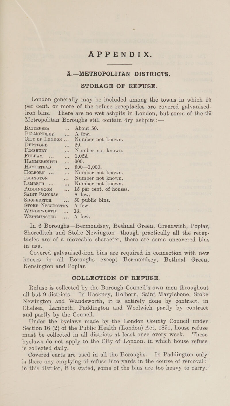 APPENDIX.  A.—METROPOLITAN DISTRICTS. STORAGE OF REFUSE. London generally may be included among the towns in which 95 per cent. or more of the refuse receptacles are covered galvanised- iron bins. There are no wet ashpits in London, but some of the 29 Metropolitan Boroughs still contain dry ashpits :— BATTERSEA ... About 50. BERMONDSEY ane J SOW City oF LONDON .... Number not known. DEPTFORD So. 206 FINSBURY ..« Number not known. FULHAM ... cow ABOZ2, HAMMERSMITH... _ 600. HAMPSTEAD ... 900—1,000. HOLBORN ... ... Number not known. ISLINGTON .... Number not known. LAMBETH ... ..» Number not known. PADDINGTON ... 15 per cent. of houses. SAINT PaAncRAS... A few. SHOREDITCH ... 50 public bins. Stoke NEwineton A few. WANDSWORTH... 138. WESTMINSTER ... A few. In 6 Boroughs—Bermondsey, Bethnal Green, Greenwich, Poplar, Shoreditch and Stoke Newington—though practically all the recep- tacles are of a moveable character, there are some uncovered bins in use. Covered galvanised-iron bins are required in connection with new houses in all Boroughs except Bermondsey, Bethnal Green, Kensington and Poplar. COLLECTION OF REFUSE. Refuse is collected by the Borough Council’s own men throughout all but 9 districts. In Hackney, Holborn, Saint Marylebone, Stoke Newington and Wandsworth, it is entirely done by contract, in Chelsea, Lambeth, Paddington and Woolwich partly by contract and partly by the Council. Under the byelaws made by the London County Council under Section 16 (2) of the Public Health (London) Act, 1891, house refuse must be collected in all districts at least once every week. These byelaws do not apply to the City of London, in which house refuse is collected daily. Covered carts are used in all the Boroughs. In Paddington only is there any emptying of refuse into yards in the course of removal : in this district, it is stated, some of the bins are too heavy to carry.