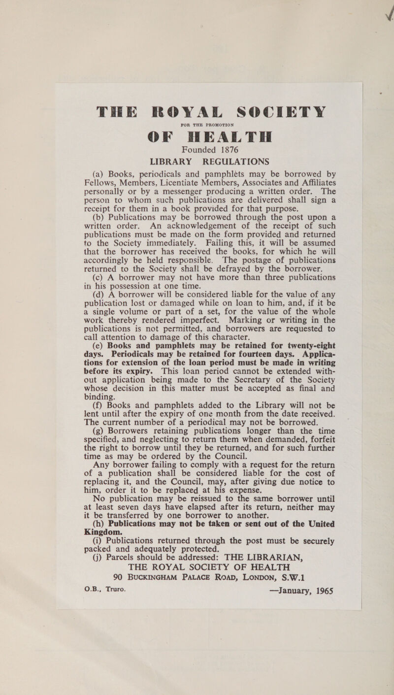 THE ROWAL SOCIETY FOR THE PROMOTION OF HEALTH Founded 1876 LIBRARY REGULATIONS (a) Books, periodicals and pamphlets may be borrowed by Fellows, Members, Licentiate Members, Associates and Affiliates personally or by a messenger producing a written order. The person to whom such publications are delivered shall sign a receipt for them in a book provided for that purpose. (b) Publications may be borrowed through the post upon a written order. An acknowledgement of the receipt of such publications must be made on the form provided and returned to the Society immediately. Failing this, it will be assumed that the borrower has received the books, for which he will accordingly be held responsible. The postage of publications returned to the Society shall be defrayed by the borrower. (c) A borrower may not have more than three publications in his possession at one time. (d) A borrower will be considered liable for the value of any publication lost or damaged while on loan to him, and, if it be a single volume or part of a set, for the value of the whole work thereby rendered imperfect. Marking or writing in the publications is not permitted, and borrowers are requested to call attention to damage of this character. (e) Books and pamphlets may be retained for twenty-eight days. Periodicals may be retained for fourteen days. Applica- tions for extension of the loan period must be made in writing before its expiry. This loan period cannot be extended with- out application being made to the Secretary of the Society whose decision in this matter must be accepted as final and binding. (f) Books and pamphlets added to the Library will not be lent until after the expiry of one month from the date received. The current number of a periodical may not be borrowed. (g) Borrowers retaining publications longer than the time specified, and neglecting to return them when demanded, forfeit the right to borrow until they be returned, and for such further time as may be ordered by the Council. Any borrower failing to comply with a request for the return of a publication shall be considered liable for the cost of replacing it, and the Council, may, after giving due notice to him, order it to be replaced at his expense. No publication may be reissued to the same borrower until at least seven days have elapsed after its return, neither may it be transferred by one borrower to another. (h) Publications may not be taken or sent out of the United Kingdom. (i) Publications returned through the post must be securely packed and adequately protected. (j) Parcels should be addressed: THE LIBRARIAN, THE ROYAL SOCIETY OF HEALTH 90 BUCKINGHAM PALACE ROAD, LONDON, S.W.1 O.B., Truro. —January, 1965