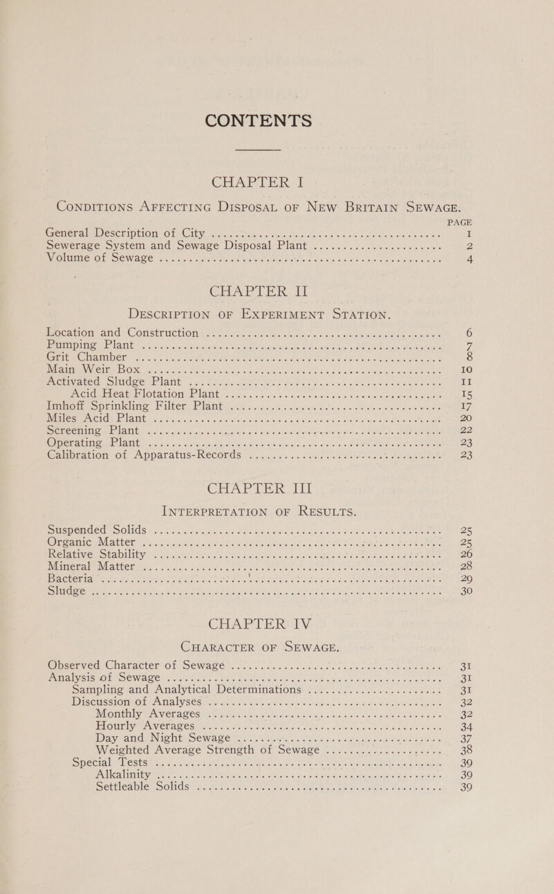CONTENTS CHAPTER I CONDITIONS AFFECTING DisposaL oF NEw BRITAIN SEWAGE. ; PAGE Poneua Py esciipliOmnO LAC iey on sme seabed catiga ducts ad lone S soos bleh ane eeu I Sewerage System and Sewage Disposal Plaut Ap aeres ere Wk ete ee ae 2 WOE ESTOS (OE STE Hee aie a ean RU PL SA SE 0 aR EPS IC 4 CHAPTER tl DESCRIPTION OF EXPERIMENT STATION. Mec an Ona“ COlSET MCUIOMAS So dria ct Aatius AC oties « 5 os che oa Sia A 6 1 STL TOS 9] EH a RG Ry POR cy an Phe EU ene ee Reg Get ee ON he: SORA vi ree aM STs ar ote hyn sc PM RNA TE Martek Cy AUER ORS eats foo ery ey Se 8 PALETTE NI GS 18] B10 cr tO 9 Sh Dn el AEA et De RS eat eee UA Psa rc Oe 10 MGW GE RCO Cs IAT igs Ag eSATA PR hc Beek ss aoa oka 8 tee ewes II POG Mena Ure Obat Otek ANG acc s.crrche 6 'a- si aenee wine aradtera eae is ae ae I5 l@nomcoprinkunc Milter Rigat ite: once orld Boats oie eee ee eb ee 17 Joh USS ACC INE 2125 2 Sime ANSE al Shred rete Stee eh RM On eye ene foe 5 920 Bereta tN Oak OMI, At os gh sh hn deat oes nk saan cs chee wae er oeerimas RN r ica ht df 22 ee Ul a INE © auc ar a ona ded ee ROIS Ga ha a Maw AS &gt; x ee ee 23 Galpration ol Apparatus-Reconds «1. sc.266. CN le ER, Satin ees 23 COLA P TER i] INTERPRETATION OF RESULTS. MMSMeEMGed = SOMGSEL. So). ha nL neal Pee ee ace os Hovde oe be Mee EL h ee, 28 Greco NMAlier win velice cee Pet DAs Aste alte pe oo PR sii is Bue en YE Eee LEAVIO | OUAUELYO Pian Gait coe te nee he ede es ee Se Ais eee eek A Bek 226 Ninleme eV Ea LeCH Os. acted No Mia. Cae Moe te Ree ee LO 28 DACsemion iin Naot tee Sa Res Ree ek Wine eld wath ass ge oo A tea dee ig eee: We Fare ee 29 NG Oma eet ote Ac Re SP te ee 7 tnt A io, Se nade OM ae OAs oak 30 CAP Tike py CHARACTER OF SEWAGE. OcemvcdsChartactersel SeOWwes Cl io hs aes cd dete doce shOMans Legh es 31 EMM SOMO RES OWES Cae e e. Seae mia Ne 2a gee Baw eel int coace BRAC ae es 31 Sampling tand Analytical Determinations: 20,20... 62. fe. ve dae. 31 DicetssiOMmO re Nila by SeSul th ath.) Se or aed NA ou 6 or oe ta ont een 32 GMC UNV Cr aAGests Paine tainclaa Rae titre oases caw as enw ames 22 ELOUmiVe er VETAS eS rie ind Aone ees Obes Per Pea tn Pec i 34 Day sanduintolhiSewase nt: . arto... ten os 0 ie da eee ee a7) RVieiohted Average Strength: Of SeWae if ecns ence os 6 whale one 38 SMee mi beshonen &amp; 40a) Nord cat Oe eee teen Ca aks eon a ths Navy (agate 39 EN ilgarliniiyere 26 2) AAA 6, 20s ARE is he cad eae Meee aR Mi tet 30 SHCA CS oO LA Ged hae teas MAG nie elaine eke SRE ROO oni oh we 30