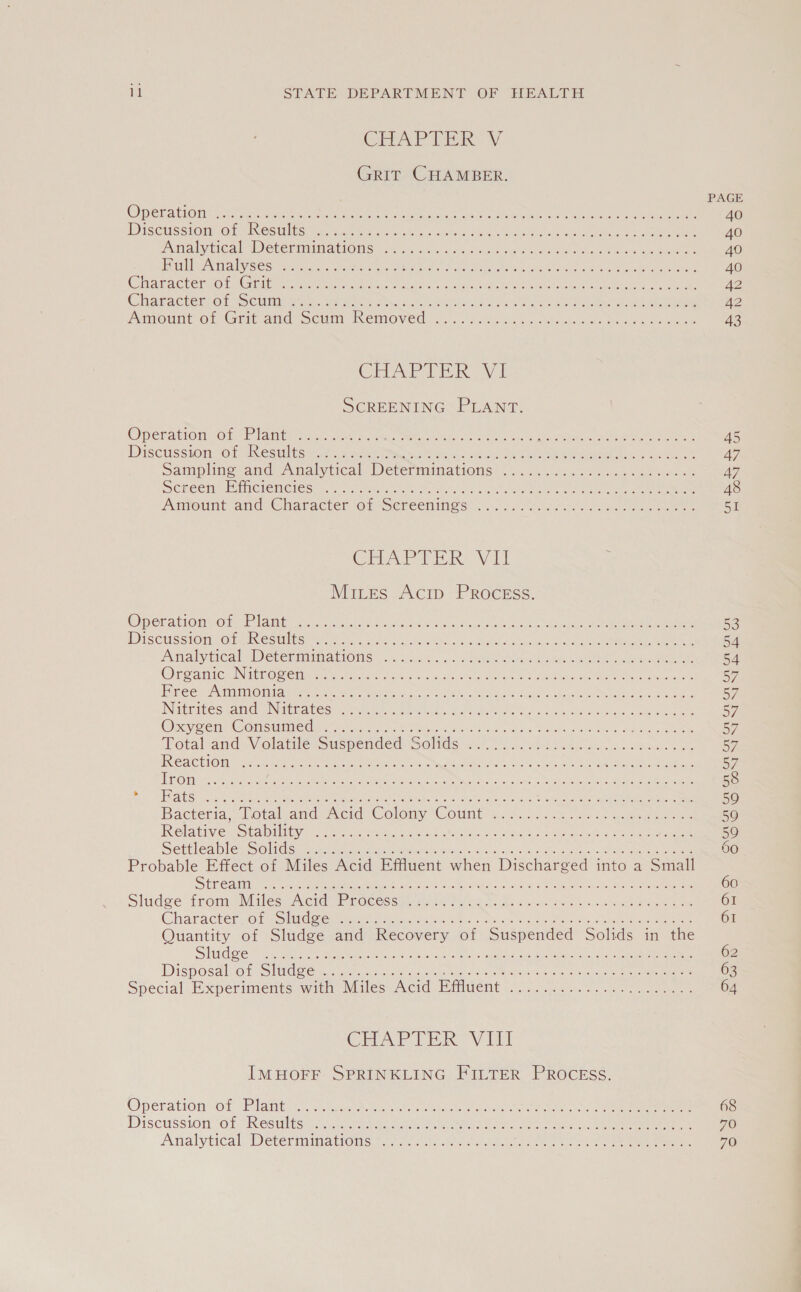 CHAPTER V GRIT CHAMBER. OPEL AMON Sec a tee ones peers sak OMA VRE os Sn ae oe ae PD ISCUSSLOMO te NOSUH ES tel aace tre nachna 0) ose AO tate eto ee eee lee NV LICal WEE iim abIONG oc cians pace aia s SOC see Pee oes OE EL UIKON AIVBES ct ee aa eRe eam ick. kee s enc teen ea Renee Sate Peri das Cnlvttea east e tenn eta eects og arated ott enn tsi armed ee mea Character ot Semmanete. wees cic) ce icant Ei IN) eg re le Aunount Oi Grit and Semi Removed, o..056s8 bas wc khouleral otras ee ee CHAPTER Vi SCREENING PLANT. 08 | Don G1 KO (RE TARA gal Celts LV pene” NG ADEM Rpe nc ati MRE CAR AIT cre Be Duscussion oF tesulitts ees sack ew aee Sncp oot une eed whee Wire dae oak ee Sampling and Analytical Determinations? &lt;6... Soa0c. cats ee SCE CHG FOMIGHCMONES! &gt; o-oo ata ec Fo asia! oc ets aed bee eee Oe eee Amount and: Character of Screenings. 0). “hoes ee ae eee CrEAP LER: Vit Mires Acip Process. Opecationvorar bane Ac oi nds Selec hae te ee Ee ens PTS CUSSION O taper SUNOS ere. bee alsiiidut aes dasecheie Sucuc ch coe eee ae eed Me Am alyeical eve reamnALlONS si 5505 5 4a cn RRS pies a edo eR a eee Cee ane NEO eins. telat ea cinrs, aealac oR eR hee NOR as tO ee Mtge Tees Oot WAM @ MAN eaee sak hey ae Soe, AED cco Nhs Suck 0, aati Nathites cand oN timates! asthe ate lis. eter iss den cat wR ale Dok eee Opayee nO nici CGiee ele Faw eo, Wins odes ody aca: abe cen e, ns Lee Potaland-V olatiiez suspended: Solde 2.4.0 so0he Fea. sc mares Be URUCEP OL BITE | Nae Rann PA rie ye PNAS ian RN Op eit be Aa eR Re RMT 5 Mes oat. Peon esa ae DEN TONNE wae ME lain Sean cy coc on) |g SR eetan oe eT Ree STAIR ca Mean wna ae cL See rg NR SLE SNE Pe aN ei eI ne os Pee MMe THe eed Re ot Bacteria, iotalwand,Aerd Colony Count 2.6... 122% ae on eae FRSTDERV SUS traaallitbyya te ea rete a Basie cP val bons MN avatar a Settleables SOlidise au0.ateanatememeionnen ts fos as fein See acing Seo Probable Effect of Miles Acid Effluent when Discharged into a Small S heSardan ee sea eee Re aw i Pa ae ore re Se eas ae ee Slade‘ tromeNiiles Nerd Perceess gtx flee he a ihe tes shies ee eee Character of cold eeu ee chan BS. . s tins telte ee ae Rieter iss Quantity of Sludge and Recovery of Suspended Solids in the Stiles cts Soe ee ie oo er Sai ae eee oa cae ee Disposal on SC ee oie dee ee ae Spécial Bxperiments witi Miles Acid Piivent (o 507 eats. ie CHAPTER Vfl IMHOFF SPRINKLING FILTER PROCEss. Operation of Plante hase, cit lee eee ete Se i ee Discussion Of “Results ir isco ey Gs te i eee sak A. wie) ee 45 47 A7 48 se 68 70 70