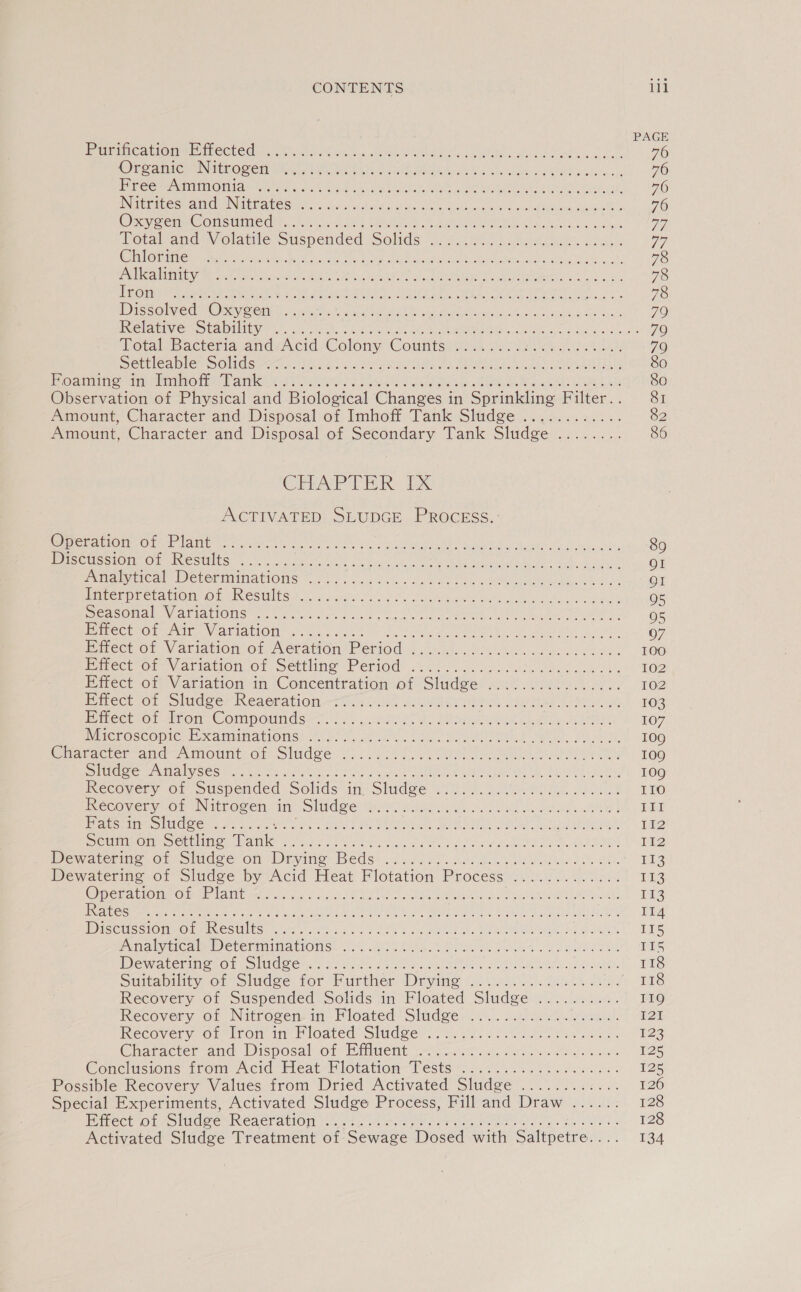 PAGE Prarincaptoneemectedu. fate esc, node hcta en ee ee ee 76 ROE SaINIC UN UO DeTEVa sta hie Na, Lek es seh Cacti DBE ses ck. 76 PF eee eran lay 20s). Ske oe Lich eS are RR es eS! Bee a 76 INiripeshand NMEPAtegn tcc uta owns coe ae hn Aion Goal 76 Ory eM Gon sii w tsi scahe Mae, ARUP DIR Sh thle So ees a) Total-and’\Volatite Suspended Solids *o.2.. 0 L/h ees. Cha ag) ORG tater Aste Sl sh hs ties te Ae Red stn ea, Pe ee AC oT ee A, 78 Hell ey Pian Vem cet atae chen ieee Py waar GAN lac Mea era mre nl oh 78 gone pa a eertt eto tebriet aes ae eh. HAA he, Mea IR Bane 78 DESC Olvied (Obey Sei bm weet a4 wee an Me ty ho ane Seong § Hackeans 79 PO leAeR yee OULU NES, oleh hy. oon ue ARBOR Sok Ta eo ds ecdonas's 70 Total bacteria. andsAcid:- Colony Countsrnies He (2k ee Oe, 79 Screlcable SOlidsaaer ac Lila cx hea eh Se en ee 80 Oa ante Mot hes PaO ek Ve ) coe oar hehe SER eae ee Ea 80 Observation of Physical and Biological Changes in Sprinkling Filter... 81 Amount, Character and Disposal of Imhoff Tank Sludge ...2......:. 82 Amount, Character. and Disposal of Secondary Tank Sludge .:...... 86 CHAPTER: 1x ACTIVATED SLUDGE PROCESS.’ OPC TEP Ga Ov 22 ge eae eA STU 9 tT 89 re lon Om esUtS: 6 Mee ah ocaiee betas se ct ear ee lade wee eek. Rane OI Poca Meter mminallOns 23.) ccc. ewe ee ee a a QI PIRCEDECranOmrO LAINCSUtS 2. cuyeiisl ood ee Rye ai ae Nesta eee 2 05 EiGAOMalwy AlIaIOUS oe no es ih ey Se ES we Ree Ie ES 05 Pre CUNO Ati. Vat Att OL ods 6 sist Ae os nee er BEE Ee, 07 Eiect of Variation:o1 Aéravion* Petiod :: ac a ee a 100 Perect on Variation or. Settling Period’ «i402. 2. aso cet fa 102 Effect of Variation in ‘Concentration of Sludge: 4° 29225... 21 &amp;. 102 rector ‘Siuage> Keaerationi--to sie Jina Oe Oe IR 103 acer On -0r Om © OMmPOUNdS.. sv .aeoa, o. SOOO ee 107 Wie LOScOpIc HX AmaIaTIONS: Aid. Ns eos Se re) ees, FRI. 109 Witaracier ana iol, Of SIMS es fice e ok ve te a td 109 5) CORE NIGE 5 (Cl SCRE Br ath iy ane ame ERT CAUCUS Salat to pd? RENEE © Based 109 Recovery of Suspended Solids an Sludge. en Poh. elie 110 Recovery of Nitrogen dB IG Be ENN BHM eit a Cath ne SAP RUNS III ReneS MEPS OIG ee se My tks bee . ENT geo Oe aM ett Shum Reape 112 Scum on Settling aes Pe gee aie Aaa a sar Bat ee Ser ae 2 MRM NL 8 112 Dewatering of Sludge Ol OTe Bi cl6 Pe ee ee rg Maca PME REE EOR ES A ed fig Dewatering of Sludge by Acid Heat Flotation Process). 02. Slat Tus Ope sati@ir Ome 1aty ela has Oo) Re Pt cee et a ROS Sb OLE, 113 LEC RIEL 2 2g fiat gee Sil Marans Py aie ll iin. trie le SLY ALAR GR ARR DR GE ag) 114 BSeUSsiome Ons cestlts, sce y oe ke as AOR © Sad hae ROL oF 1d SLs irs Punialy nica ID eLermIMabIONS: 0%... S At eeleks ks woe 4 oe RRR 155 DE WACCMIMN@EO eSNG Sen. vrnictc. Ca oats alates Cult sty Cased Dates 118 Suirabittyo1 Sludge. for, Purther Dryine i> xs ek See 118 Recovery of Suspended Solids in Floated Sludge .......... 119 Recovery o1 Nitrogensin Floated Sludge: sc. vaietlenl, 125 ecovery, of Iron in Bloated: Sludges 2. ei Aes ora ee 123 Character-and Disposaliot PMuent | Mig cecet cis uitalee whee Vase 125 Conclusions trom. Acid Heat FlotationTests si...) se fo hee. ie 125 Possible Recovery Values from Dried Activated Sludge ........:... 126 Special Experiments, Activated Sludge Process, Fill and Draw ...... 128 Binect of Sludee Rea eration ret fo eo oe be Pee oe beta as 128 Activated Sludge Treatment of Sewage Dosed with Saltpetre.... 134