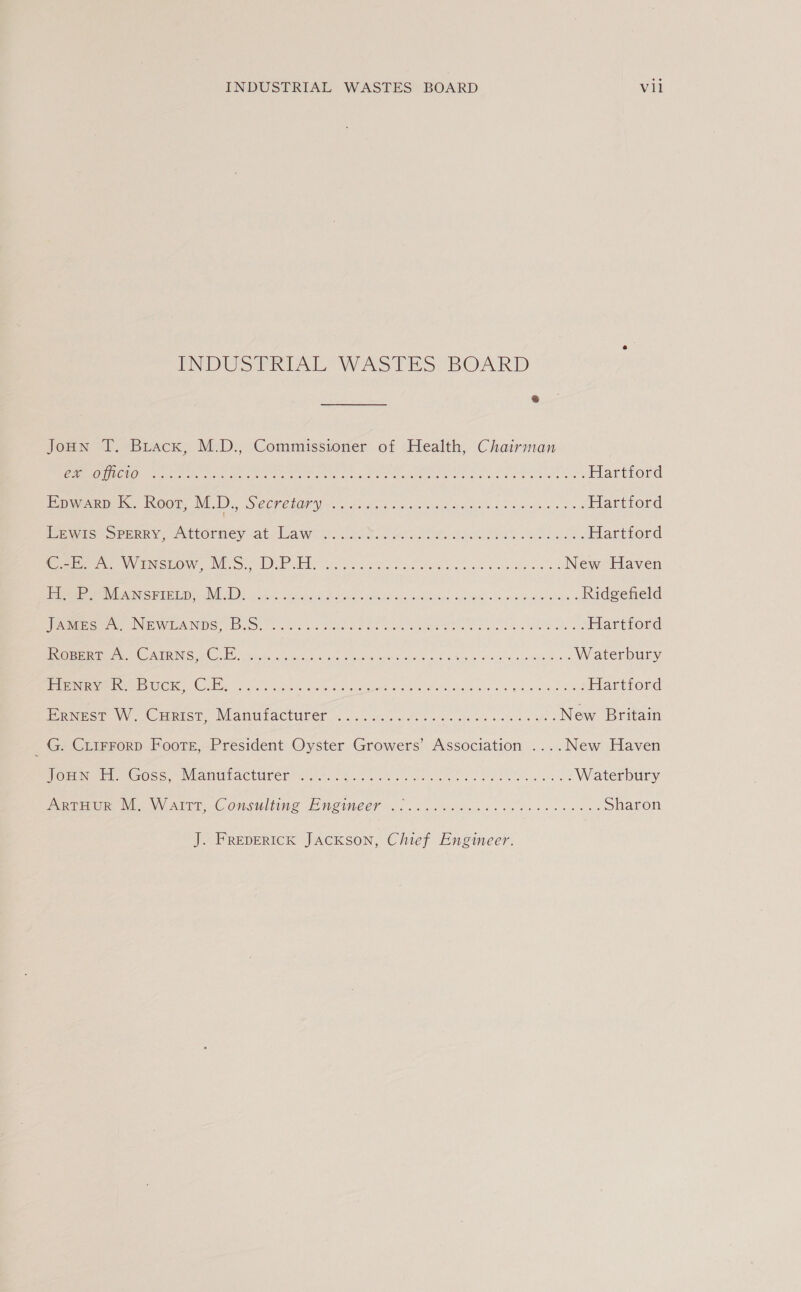INDUSTRIAL WASTES BOARD &amp; JoHn T. Biacx, M.D., Commissioner of Health, Chairman ERO COR An ee RN a Fa Mare, LAREN ee we ee Hartford Epwarp K. Root, M.D., SAGO Gen 2 OR RMON On a ee eM Hartford HE MMGCOPPERY: wAliormey ats law! 2s tle8 2... date ls ed ee aed Hartford Ree ey ECMO INE OL EEE Bb oo Se etta' Ser eiba, Gopal athena a: New Haven rere SME NE IDE Lei, sis) 6h ce sch ie scary Sais adae <n eb ww mes Ridgefield eMac NE VIAN) [uh hss Veh toe vie we ere he eas hay Meats Hartford {CEPSTRAL NS ( Gi i aaa ce ae rn ee ee ee Waterbury Ease OME DUONG Onlian a or) wari acai -a, Y gid gare e Sah talseey Sin os we ES Hartford ERNESE Vc MRIS). Vian UPaACturer —-. 9. wuts fos ene on Oe se aa es New Britain G. CLIFFoRD Footer, President Oyster Growers’ Association ....New Haven OED EEG Oss INaItbACtUrer tire. ee Eee PE ep an Waterbury een Wien \VOATET nC OMSICLEWE LO W2INEET <... at ddiecs de sees ke se cus Sharon J. FREDERICK JacKSoN, Chief Engineer.