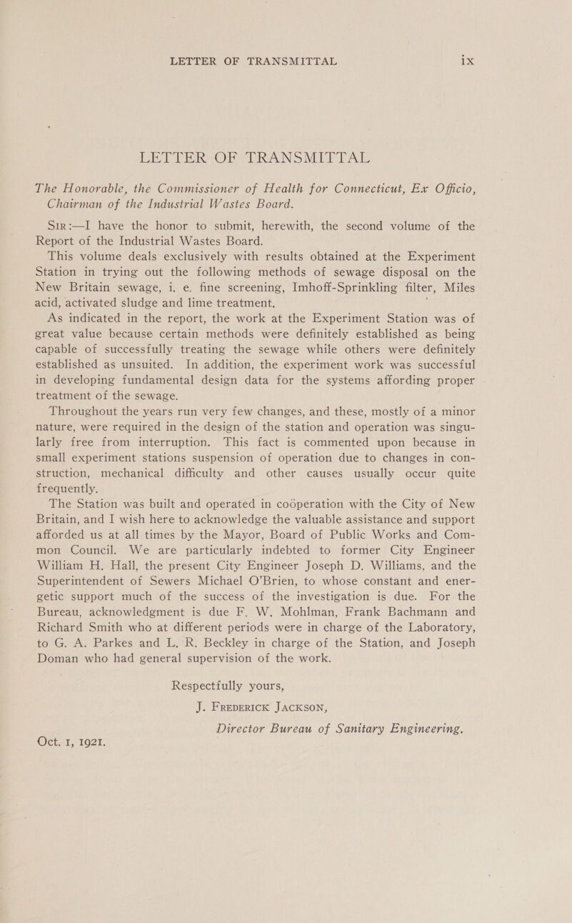 ft Pa ROS ERANSMIT TAL The Honorable, the Commissioner of Health for Connecticut, Ex Officio, Chairman of the Industrial Wastes Board. Sir:—I have the honor to submit, herewith, the second volume of the Report of the Industrial Wastes Board. This volume deals exclusively with results obtained at the Experiment Station in trying out the following methods of sewage disposal on the New Britain sewage, i. e. fine screening, Imhoff-Sprinkling filter, Miles acid, activated sludge and lime treatment. : As indicated in the report, the work at the Experiment Station was of great value because certain methods were definitely established as being capable of successfully treating the sewage while others were definitely established as unsuited. In addition, the experiment work was successful in developing fundamental design data for the systems affording proper treatment of the sewage. Throughout the years run very few changes, and these, mostly of a minor nature, were required in the design of the station and operation was singu- larly free from interruption. This fact is commented upon because in small experiment stations suspension of operation due to changes in con- struction, mechanical difficulty and other causes usually occur quite frequently. The Station was built and operated in codperation with the City of New Britain, and I wish here to acknowledge the valuable assistance and support afforded us at all times by the Mayor, Board of Public Works and Com- mon Council. We are particularly indebted to former City Engineer William H. Hall, the present City Engineer Joseph D. Williams, and the Superintendent of Sewers Michael O’Brien, to whose constant and ener- getic support much of the success of the investigation is due. For. the Bureau, acknowledgment is due F. W. Mohlman, Frank Bachmann and Richard Smith who at different periods were in charge of the Laboratory, to G. A. Parkes and L. R. Beckley in charge of the Station, and Joseph Doman who had general supervision of the work. Respectfully yours, J. FREDERICK JACKSON, Director Bureau of Sanitary Engineering. OG, 121,
